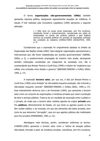 Dissertação de Mestrado (FGV-EAESP, Elisa Rodrigues Alves Larroudé, São Paulo / 2006):
Accountability de organizações do espaço público não-estatal: uma apreciação crítica da regulação brasileira
O termo organizações não-governamentais (ONGs) também
apresenta natureza política, designando especialmente atuações de militância. O
estudo no
226 realizado pela Consultoria Legislativa (1999) apresenta a seguinte
definição:
[…] ONG seria um grupo social organizado, sem fins lucrativos,
constituído formal e autonomamente, caracterizado por ações de
solidariedade no campo das políticas públicas e pelo legítimo
exercício de pressões políticas em proveito de populações excluídas
das condições da cidadania (CONSULTORIA LEGISLATIVA, 1999,
p. 3).
Considerando que a expressão foi originalmente adotada no âmbito da
Organização das Nações Unidas (ONU) “para designar organizações supranacionais e
internacionais que não foram estabelecidas por acordos governamentais” (ABONG,
2005a, p. 3), e posteriormente empregada de maneira mais ampla, abrangendo
também instituições constituídas por integrantes da sociedade civil, não é
surpreendente que Bresser Pereira e Cunill Grau (1999) a rotulem de “anglicismo que
reflete uma confusão entre Estado e governo” (BRESSER PEREIRA e CUNILL GRAU,
1999, p. 17).
A expressão terceiro setor, por sua vez, é tida por Bresser Pereira e
Cunill Grau (1999) como limitada “ao não-estatal enquanto produção, não incluindo o
não-estatal enquanto controle” (BRESSER PEREIRA e CUNILL GRAU, 1999, p. 17).
Esse entendimento alinha-se com o de Fernandes (1994), que apresenta o terceiro
setor como um conjunto de organizações e iniciativas privadas que visam à produção
de bens e serviços públicos. Trata-se de um resultado da conjunção entre o público e
o privado, de modo que o terceiro setor mobiliza agentes de origem privada para
fins públicos, diferentemente do Estado, em que tanto os agentes quanto os fins
têm caráter público, e do mercado, em que tais elementos são todos privados, bem
como do que denomina “corrupção”, caso em que agentes públicos são mobilizados
para fins privados (FERNANDES, 1994, p. 21).
Abordagens mais técnicas, porém, consideram sinônimos os termos.
O BNDES (2001) apresenta o terceiro setor como a “esfera de atuação pública
não-estatal, formado a partir de iniciativas privadas, voluntárias, sem fins lucrativos,
10
 