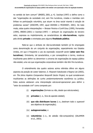 Dissertação de Mestrado (FGV-EAESP, Elisa Rodrigues Alves Larroudé, São Paulo / 2006):
Accountability de organizações do espaço público não-estatal: uma apreciação crítica da regulação brasileira
no sentido de bem comum” (BNDES, 2001, p. 4). Ioschpe (1997) o define como o
das “organizações da sociedade civil, sem fins lucrativos, criadas e mantidas com
ênfase na participação voluntária, que atuam na área social visando à solução de
problemas sociais” (IOSCHPE, 1997, apud ASHOKA e MCKINSEY, 2001). De todo
modo, estas quatro interpretações — Bresser Pereira e Cunill Grau (1999), Fernandes
(1994), BNDES (2001) e Ioschpe (1997) — atribuem às organizações do terceiro
setor, expressa ou implicitamente, as características de não-lucrativas, regidas
pelo direito privado e orientadas para alguma finalidade pública.
Note-se que o atributo de não-lucratividade também já foi empregado
como denominação de um conjunto de organizações, especialmente nos Estados
Unidos, em que é freqüente o uso da expressão nonprofit sector (setor sem fins
lucrativos). Entretanto, tal característica, e por conseqüência o termo, revela-se
insuficiente para definir ou denominar o universo de organizações do espaço público
não-estatal, uma vez que organizações corporativas também não têm fins lucrativos.
O entendimento dos quatro autores acima referidos difere em alguns
aspectos da posição de Lester Salamon, S. Wojciech Sokolowski e Regina List (2003),
em The Johns Hopkins Comparative Nonprofit Sector Project, no qual consideraram
insuficientes as definições de cunho predominantemente econômico ou jurídico.
Estes autores adotaram uma interpretação estrutural-operacional para definir o
“setor da sociedade civil” como composto por:
(i) organizações (formais ou não, desde que estruturadas);
(ii) privadas (i. e., fora do aparato estatal);
(iii) que não distribuem lucros (i. e., destinam todo o superavit
aos objetivos da organização);
(iv) autogovernadas; e
(v) voluntárias (i. e., de adesão não-compulsória) (SALAMON
et al., 2003).
11
 