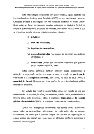 Dissertação de Mestrado (FGV-EAESP, Elisa Rodrigues Alves Larroudé, São Paulo / 2006):
Accountability de organizações do espaço público não-estatal: uma apreciação crítica da regulação brasileira
Esta interpretação corresponde, em grande medida, àquela adotada pelo
Instituto Brasileiro de Geografia e Estatística (IBGE) em seu levantamento sobre as
fundações privadas e associações sem fins lucrativos existentes no Brasil (2004).
Neste universo, foram consideradas aquelas registradas no Cadastro Central de
Empresas (CEMPRE) como entidades de natureza jurídica sem fins lucrativos e que
se enquadram simultaneamente nos cinco seguintes critérios:
(i) privadas;
(ii) sem fins lucrativos;
(iii) legalmente constituídas;
(iv) auto-administradas (ou capazes de gerenciar suas próprias
atividades); e
(v) voluntárias (podem ser constituídas livremente por qualquer
grupo de pessoas) (IBGE, 2004).
Estas últimas definições também atribuem outras características à
definição de organização do terceiro setor, a saber, a criação ou participação
voluntária e a autogovernabilidade, bem como, no caso do IBGE (2004), a
constituição formal. Nenhuma das duas, porém, faz menção à finalidade pública
referida nas anteriores.
Em virtude das ressalvas apresentadas acima com relação ao uso das
denominações de organizações não-governamentais, não-lucrativas, sociedade civil e
terceiro setor, esta dissertação adota a expressão organizações do espaço
público não-estatal (OEPNEs) para designar o universo que propõe analisar.
Apesar das divergências encontradas nos termos acima examinados,
quase todas as características selecionadas por cada autor não se excluem
mutuamente, de modo que é possível compor um conceito de organizações do
espaço público não-estatal que reúna todos os atributos, conforme demonstra a
tabela na próxima página.
12
 