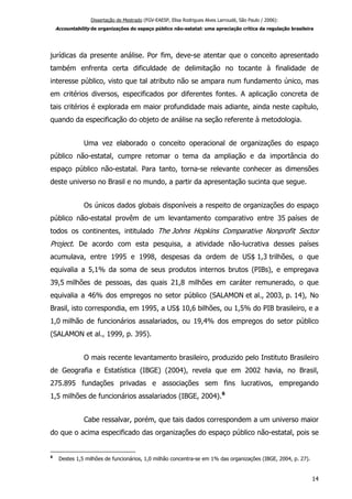 Dissertação de Mestrado (FGV-EAESP, Elisa Rodrigues Alves Larroudé, São Paulo / 2006):
Accountability de organizações do espaço público não-estatal: uma apreciação crítica da regulação brasileira
jurídicas da presente análise. Por fim, deve-se atentar que o conceito apresentado
também enfrenta certa dificuldade de delimitação no tocante à finalidade de
interesse público, visto que tal atributo não se ampara num fundamento único, mas
em critérios diversos, especificados por diferentes fontes. A aplicação concreta de
tais critérios é explorada em maior profundidade mais adiante, ainda neste capítulo,
quando da especificação do objeto de análise na seção referente à metodologia.
Uma vez elaborado o conceito operacional de organizações do espaço
público não-estatal, cumpre retomar o tema da ampliação e da importância do
espaço público não-estatal. Para tanto, torna-se relevante conhecer as dimensões
deste universo no Brasil e no mundo, a partir da apresentação sucinta que segue.
Os únicos dados globais disponíveis a respeito de organizações do espaço
público não-estatal provêm de um levantamento comparativo entre 35 países de
todos os continentes, intitulado The Johns Hopkins Comparative Nonprofit Sector
Project. De acordo com esta pesquisa, a atividade não-lucrativa desses países
acumulava, entre 1995 e 1998, despesas da ordem de US$ 1,3 trilhões, o que
equivalia a 5,1% da soma de seus produtos internos brutos (PIBs), e empregava
39,5 milhões de pessoas, das quais 21,8 milhões em caráter remunerado, o que
equivalia a 46% dos empregos no setor público (SALAMON et al., 2003, p. 14), No
Brasil, isto correspondia, em 1995, a US$ 10,6 bilhões, ou 1,5% do PIB brasileiro, e a
1,0 milhão de funcionários assalariados, ou 19,4% dos empregos do setor público
(SALAMON et al., 1999, p. 395).
O mais recente levantamento brasileiro, produzido pelo Instituto Brasileiro
de Geografia e Estatística (IBGE) (2004), revela que em 2002 havia, no Brasil,
275.895 fundações privadas e associações sem fins lucrativos, empregando
1,5 milhões de funcionários assalariados (IBGE, 2004).6
Cabe ressalvar, porém, que tais dados correspondem a um universo maior
do que o acima especificado das organizações do espaço público não-estatal, pois se
6
Destes 1,5 milhões de funcionários, 1,0 milhão concentra-se em 1% das organizações (IBGE, 2004, p. 27).
14
 