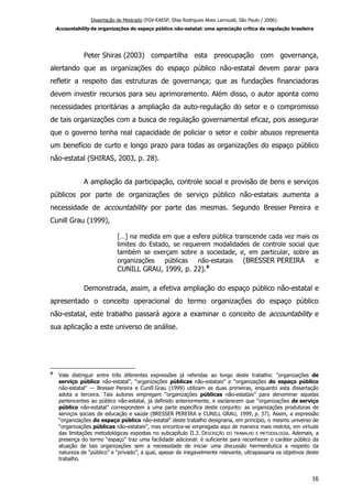 Dissertação de Mestrado (FGV-EAESP, Elisa Rodrigues Alves Larroudé, São Paulo / 2006):
Accountability de organizações do espaço público não-estatal: uma apreciação crítica da regulação brasileira
Peter Shiras (2003) compartilha esta preocupação com governança,
alertando que as organizações do espaço público não-estatal devem parar para
refletir a respeito das estruturas de governança; que as fundações financiadoras
devem investir recursos para seu aprimoramento. Além disso, o autor aponta como
necessidades prioritárias a ampliação da auto-regulação do setor e o compromisso
de tais organizações com a busca de regulação governamental eficaz, pois assegurar
que o governo tenha real capacidade de policiar o setor e coibir abusos representa
um benefício de curto e longo prazo para todas as organizações do espaço público
não-estatal (SHIRAS, 2003, p. 28).
A ampliação da participação, controle social e provisão de bens e serviços
públicos por parte de organizações de serviço público não-estatais aumenta a
necessidade de accountability por parte das mesmas. Segundo Bresser Pereira e
Cunill Grau (1999),
[…] na medida em que a esfera pública transcende cada vez mais os
limites do Estado, se requerem modalidades de controle social que
também se exerçam sobre a sociedade, e, em particular, sobre as
organizações públicas não-estatais (BRESSER PEREIRA e
CUNILL GRAU, 1999, p. 22).9
Demonstrada, assim, a efetiva ampliação do espaço público não-estatal e
apresentado o conceito operacional do termo organizações do espaço público
não-estatal, este trabalho passará agora a examinar o conceito de accountability e
sua aplicação a este universo de análise.
9
Vale distinguir entre três diferentes expressões já referidas ao longo deste trabalho: “organizações de
serviço público não-estatal”, “organizações públicas não-estatais” e “organizações do espaço público
não-estatal” ― Bresser Pereira e Cunill Grau (1999) utilizam as duas primeiras, enquanto esta dissertação
adota a terceira. Tais autores empregam “organizações públicas não-estatais” para denominar aquelas
pertencentes ao público não-estatal, já definido anteriormente, e esclarecem que “organizações de serviço
público não-estatal” correspondem a uma parte específica deste conjunto: as organizações produtoras de
serviços sociais de educação e saúde (BRESSER PEREIRA e CUNILL GRAU, 1999, p. 37). Assim, a expressão
“organizações do espaço público não-estatal” deste trabalho designaria, em princípio, o mesmo universo de
“organizações públicas não-estatais”, mas encontra-se empregada aqui de maneira mais restrita, em virtude
das limitações metodológicas expostas no subcapítulo II.3. DESCRIÇÃO DO TRABALHO E METODOLOGIA. Ademais, a
presença do termo “espaço” traz uma facilidade adicional: é suficiente para reconhecer o caráter público da
atuação de tais organizações sem a necessidade de iniciar uma discussão hermenêutica a respeito da
natureza de “público” e “privado”, a qual, apesar de inegavelmente relevante, ultrapassaria os objetivos deste
trabalho.
16
 