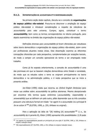 Dissertação de Mestrado (FGV-EAESP, Elisa Rodrigues Alves Larroudé, São Paulo / 2006):
Accountability de organizações do espaço público não-estatal: uma apreciação crítica da regulação brasileira
II.1.2. INTERPRETAÇÕES DE ACCOUNTABILITY E RESPONSABILIZAÇÃO
Na primeira seção deste capítulo, discutiu-se o conceito de organizações
do espaço público não-estatal. Procurou-se descrever a ampliação do espaço
público não-estatal e introduzir considerações a respeito da relevância da
accountability para este universo. Cumpre, agora, conceituar o termo
accountability, bem como os termos correspondentes no idioma português, para
depois examiná-los no âmbito das organizações do espaço público não-estatal.
Definições diversas para accountability já foram oferecidas por estudiosos
sobre teoria democrática e organizações do espaço público não-estatal, assim como
por profissionais atuantes nestas áreas. Esta dissertação examina as diferentes
concepções oferecidas por cada perspectiva, complementadas por acepções lexicais,
de modo a compor um conceito operacional do termo a ser empregado neste
trabalho.
Como já foi exposto anteriormente, o conceito de accountability é uma
das premissas em que se baseiam relações democráticas entre Estado e sociedade,
de modo que os estudos sobre o tema se originam principalmente na teoria
democrática e na administração pública, e é nesta perspectiva que se inicia a
presente análise.
Jon Elster (1999) relata que recorreu ao Oxford English Dictionary para
iniciar sua análise sobre accountability na política ateniense. Mesmo decepcionado
por encontrar três termos quase sinônimos (accountability, responsibility e
answerability) que se definem um pelo outro, pôde depreender que os três conceitos
possuem uma estrutura formal em tríade: “an agent A is accountable to a principal B
for an action X”10
(ELSTER, 1999, p. 255, ênfases no original).
Para a aplicação da idéia de “[B] holding [A] accountable”11
(i. e., da
accountability de A perante B), Elster (1999) apresenta três possibilidades: (i) B pode
10
“um agente A é responsabilizável perante um principal B por uma ação X” (ELSTER, 1999, p. 255, ênfases no
original, tradução nossa).
11
“[B] responsabilizando [A]” (ELSTER, 1999, p. 255, ênfases no original, tradução nossa).
17
 