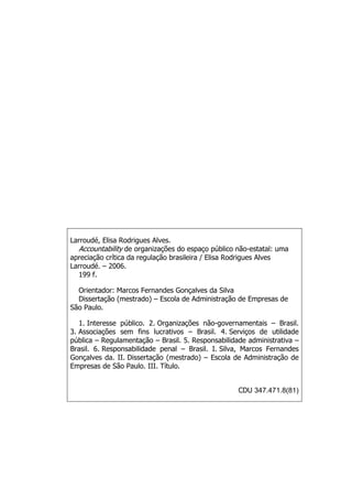 Larroudé, Elisa Rodrigues Alves.
ta lity de organizações do espaço público não-estatal:
crítica da regulação brasileira / Elisa Rodrigues Alves
– 2006.
Accoun bi uma
apreciação
Larroudé.
199 f.
Disserta ã e
São Paulo.
3. Associaç
pública – R
Brasil. 6.
Gonçalves
Empresas
CDU 347.471.8(81)
Orientador: Marcos Fernandes Gonçalves da Silva
ç o (mestrado) – Escola de Administração de Empresas d
1. Interesse público. 2. Organizações não-governamentais – Brasil.
ões sem fins lucrativos – Brasil. 4. Serviços de utilidade
egulamentação – Brasil. 5. Responsabilidade administrativa –
Responsabilidade penal – Brasil. I. Silva, Marcos Fernandes
da. II. Dissertação (mestrado) – Escola de Administração de
de São Paulo. III. Título.
 