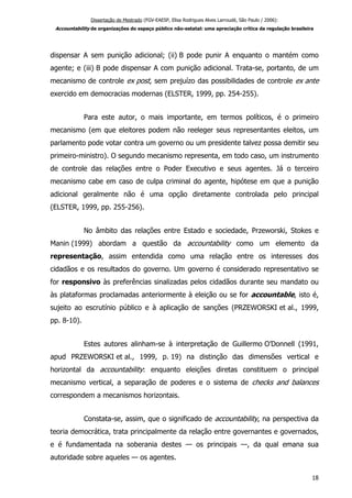 Dissertação de Mestrado (FGV-EAESP, Elisa Rodrigues Alves Larroudé, São Paulo / 2006):
Accountability de organizações do espaço público não-estatal: uma apreciação crítica da regulação brasileira
dispensar A sem punição adicional; (ii) B pode punir A enquanto o mantém como
agente; e (iii) B pode dispensar A com punição adicional. Trata-se, portanto, de um
mecanismo de controle ex post, sem prejuízo das possibilidades de controle ex ante
exercido em democracias modernas (ELSTER, 1999, pp. 254-255).
Para este autor, o mais importante, em termos políticos, é o primeiro
mecanismo (em que eleitores podem não reeleger seus representantes eleitos, um
parlamento pode votar contra um governo ou um presidente talvez possa demitir seu
primeiro-ministro). O segundo mecanismo representa, em todo caso, um instrumento
de controle das relações entre o Poder Executivo e seus agentes. Já o terceiro
mecanismo cabe em caso de culpa criminal do agente, hipótese em que a punição
adicional geralmente não é uma opção diretamente controlada pelo principal
(ELSTER, 1999, pp. 255-256).
No âmbito das relações entre Estado e sociedade, Przeworski, Stokes e
Manin (1999) abordam a questão da accountability como um elemento da
representação, assim entendida como uma relação entre os interesses dos
cidadãos e os resultados do governo. Um governo é considerado representativo se
for responsivo às preferências sinalizadas pelos cidadãos durante seu mandato ou
às plataformas proclamadas anteriormente à eleição ou se for accountable, isto é,
sujeito ao escrutínio público e à aplicação de sanções (PRZEWORSKI et al., 1999,
pp. 8-10).
Estes autores alinham-se à interpretação de Guillermo O’Donnell (1991,
apud PRZEWORSKI et al., 1999, p. 19) na distinção das dimensões vertical e
horizontal da accountability: enquanto eleições diretas constituem o principal
mecanismo vertical, a separação de poderes e o sistema de checks and balances
correspondem a mecanismos horizontais.
Constata-se, assim, que o significado de accountability, na perspectiva da
teoria democrática, trata principalmente da relação entre governantes e governados,
e é fundamentada na soberania destes — os principais —, da qual emana sua
autoridade sobre aqueles — os agentes.
18
 
