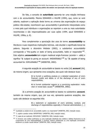 Dissertação de Mestrado (FGV-EAESP, Elisa Rodrigues Alves Larroudé, São Paulo / 2006):
Accountability de organizações do espaço público não-estatal: uma apreciação crítica da regulação brasileira
De fato, o conceito de autoridade aparenta ter uma relação intrínseca
com o de accountability. Mesmo EDWARDS e HULME (1994), que, como se verá
adiante, exploram a aplicação deste termo ao universo das organizações do espaço
público não-estatal, reconhecem que accountability é geralmente interpretada como
o meio pelo qual indivíduos e organizações se reportam a uma ou mais autoridades
reconhecidas e são responsabilizados por suas ações (1994, apud EDWARDS e
HULME, 1996a, p. 8).
Para complementar a apreciação dos usos do termo accountability na
literatura e suas respectivas implicações teóricas, vale elucidar o significado lexical da
palavra. Segundo o dicionário Webster (2002), o substantivo accountability
corresponde a “the quality or state of being accountable, liable or responsible”12
.
Este adjetivo accountable tem origem medieval anglo-francesa (aconter + -able) e
significa “1: subject to giving an account: ANSWERABLE”13
ou “2: capable of being
accounted for: EXPLAINABLE”14
(WEBSTER, 2002).
A segunda acepção de accountable se baseia no verbo [to] account [for],
da mesma origem, que apresenta cinco acepções, das quais vale destacar duas:
3: to furnish a justifying analysis or a detailed explanation of one's
financial credits and debits or of the discharge of any of one's
responsibilities;
4: to furnish substantial reasons or a convincing explanation: make
clear or reveal basic causes
15
(WEBSTER, 2002).
Já a primeira acepção de accountable se baseia no substantivo account,
também da mesma origem, que, por sua vez, apresenta quatorze acepções, das
quais vale destacar as seguintes três:
4: a statement or explanation of one's activities, conduct, and
discharge of responsibilities especially in financial administration; […]
12
“qualidade ou estado de ser accountable, sujeito a ou responsável” (WEBSTER, 2002, tradução nossa).
13
“1. sujeito a prestar contas: REPORTÁVEL” (WEBSTER, 2002, tradução nossa).
14
“2. capaz de ser explicado: EXPLICÁVEL” (WEBSTER, 2002, tradução nossa).
15
“3. fornecer uma análise justificativa ou uma explicação detalhada dos créditos e débitos financeiros ou do
cumprimento de uma responsabilidade; 4. fornecer motivos substanciais ou uma explicação convincente:
esclarecer ou revelar causas básicas” (WEBSTER, 2002, tradução nossa).
19
 