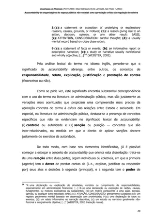 Dissertação de Mestrado (FGV-EAESP, Elisa Rodrigues Alves Larroudé, São Paulo / 2006):
Accountability de organizações do espaço público não-estatal: uma apreciação crítica da regulação brasileira
8 (a): a statement or exposition of underlying or explanatory
reasons, causes, grounds, or motives; (b): a reason giving rise to an
action, decision, opinion, or any other result: BASIS,
(c): ATTENTION, CONSIDERATION: careful thought; (d): a usually
mental record based on close observation;
9 (a): a statement of facts or events; (b): an informative report or
descriptive narration; (c): a study or narrative usually nonfictional
and wholly objective; […]16
(WEBSTER, 2002).
Pela análise lexical do termo no idioma inglês, percebe-se que o
significado de accountability abrange, entre outros, os conceitos de
responsabilidade, relato, explicação, justificação e prestação de contas
(financeiras ou não).
Como se pode ver, este significado encontra substancial correspondência
com o uso do termo na literatura de administração pública, mas são justamente as
variações mais acentuadas que propiciam uma compreensão mais precisa da
aplicação concreta do termo à esfera das relações entre Estado e sociedade. Em
especial, na literatura de administração pública, destaca-se a presença de conceitos
específicos que não se evidenciam no significado lexical de accountability:
(i) controle ou autoridade e (ii) sanção ou punição — conceitos que são
inter-relacionados, na medida em que o direito de aplicar sanções decorre
justamente do exercício da autoridade.
De todo modo, com base nos elementos identificados, já é possível
começar a esboçar o conceito de accountability que orienta esta dissertação: trata-se
de uma relação entre duas partes, sejam individuais ou coletivas, em que a primeira
(agente) tem o dever de prestar contas de (i. e., explicar, justificar ou responder
por) seus atos e decisões à segunda (principal), e a segunda tem o poder de
16
“4: uma declaração ou explicação de atividades, conduta ou cumprimento de responsabilidades,
especialmente em administração financeira; […] 8 (a): uma declaração ou exposição de razões, causas,
fundamentos ou motivos explicativos ou subjacentes; (b): um motivo conducente a uma ação, decisão,
opinião, ou qualquer outro resultado: BASE; (c): ATENÇÃO, CONSIDERAÇÃO: pensamento cuidadoso; (d): um
registro geralmente mental baseado em observação com proximidade; 9 (a): uma declaração de fatos ou
eventos; (b): um relato informativo ou narração descritiva; (c): um estudo ou narrativa geralmente não-
ficcional e integralmente objetiva; […]” (WEBSTER, 2002, tradução nossa).
20
 
