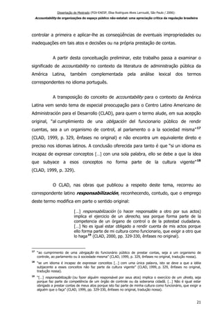 Dissertação de Mestrado (FGV-EAESP, Elisa Rodrigues Alves Larroudé, São Paulo / 2006):
Accountability de organizações do espaço público não-estatal: uma apreciação crítica da regulação brasileira
controlar a primeira e aplicar-lhe as conseqüências de eventuais impropriedades ou
inadequações em tais atos e decisões ou na própria prestação de contas.
A partir desta conceituação preliminar, este trabalho passa a examinar o
significado de accountability no contexto da literatura de administração pública da
América Latina, também complementada pela análise lexical dos termos
correspondentes no idioma português.
A transposição do conceito de accountability para o contexto da América
Latina vem sendo tema de especial preocupação para o Centro Latino Americano de
Administración para el Desarrollo (CLAD), para quem o termo alude, em sua acepção
original, “al cumplimiento de una obligación del funcionario público de rendir
cuentas, sea a un organismo de control, al parlamento o a la sociedad misma”17
(CLAD, 1999, p. 329, ênfases no original) e não encontra um equivalente direto e
preciso nos idiomas latinos. A conclusão oferecida para tanto é que “si un idioma es
incapaz de expresar conceptos […] con una sola palabra, ello se debe a que la idea
que subyace a esos conceptos no forma parte de la cultura vigente”18
(CLAD, 1999, p. 329).
O CLAD, nas obras que publicou a respeito deste tema, recorreu ao
correspondente latino responsabilización, reconhecendo, contudo, que o emprego
deste termo modifica em parte o sentido original:
[…] responsabilización (o hacer responsable a otro por sus actos)
implica el ejercicio de un derecho, sea porque forma parte de la
competencia de un órgano de control o de la potestad ciudadana.
[…] No es igual estar obligado a rendir cuenta de mis actos porque
ello forma parte de mi cultura como funcionario, que exigir a otro que
lo haga19
(CLAD, 2000, pp. 329-330, ênfases no original).
17
“ao cumprimento de uma obrigação do funcionário público de prestar contas, seja a um organismo de
controle, ao parlamento ou à sociedade mesma” (CLAD, 1999, p. 329, ênfases no original, tradução nossa).
18
“se um idioma é incapaz de expressar conceitos […] com uma única palavra, isto se deve a que a idéia
subjacente a esses conceitos não faz parte da cultura vigente” (CLAD, 1999, p. 329, ênfases no original,
tradução nossa).
19
“[…] responsabilização (ou fazer alguém responsável por seus atos) implica o exercício de um direito, seja
porque faz parte da competência de um órgão de controle ou da soberania cidadã. […] Não é igual estar
obrigado a prestar contas de meus atos porque isto faz parte de minha cultura como funcionário, que exigir a
alguém que o faça” (CLAD, 1999, pp. 329-330, ênfases no original, tradução nossa).
21
 