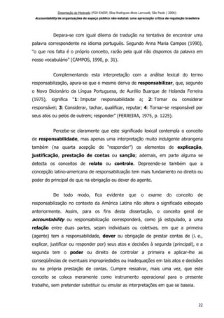 Dissertação de Mestrado (FGV-EAESP, Elisa Rodrigues Alves Larroudé, São Paulo / 2006):
Accountability de organizações do espaço público não-estatal: uma apreciação crítica da regulação brasileira
Depara-se com igual dilema de tradução na tentativa de encontrar uma
palavra correspondente no idioma português. Segundo Anna Maria Campos (1990),
“o que nos falta é o próprio conceito, razão pela qual não dispomos da palavra em
nosso vocabulário” (CAMPOS, 1990, p. 31).
Complementando esta interpretação com a análise lexical do termo
responsabilização, apura-se que o mesmo deriva de responsabilizar, que, segundo
o Novo Dicionário da Língua Portuguesa, de Aurélio Buarque de Holanda Ferreira
(1975), significa “1: Imputar responsabilidade a; 2: Tornar ou considerar
responsável; 3: Considerar, tachar, qualificar, reputar; 4: Tornar-se responsável por
seus atos ou pelos de outrem; responder” (FERREIRA, 1975, p. 1225).
Percebe-se claramente que este significado lexical contempla o conceito
de responsabilidade, mas apenas uma interpretação muito indulgente abrangeria
também (na quarta acepção de “responder”) os elementos de explicação,
justificação, prestação de contas ou sanção; ademais, em parte alguma se
detecta os conceitos de relato ou controle. Depreende-se também que a
concepção latino-americana de responsabilização tem mais fundamento no direito ou
poder do principal do que na obrigação ou dever do agente.
De todo modo, fica evidente que o exame do conceito de
responsabilização no contexto da América Latina não altera o significado esboçado
anteriormente. Assim, para os fins desta dissertação, o conceito geral de
accountability ou responsabilização corresponderá, como já estipulado, a uma
relação entre duas partes, sejam individuais ou coletivas, em que a primeira
(agente) tem a responsabilidade, dever ou obrigação de prestar contas de (i. e.,
explicar, justificar ou responder por) seus atos e decisões à segunda (principal), e a
segunda tem o poder ou direito de controlar a primeira e aplicar-lhe as
conseqüências de eventuais impropriedades ou inadequações em tais atos e decisões
ou na própria prestação de contas. Cumpre ressalvar, mais uma vez, que este
conceito se coloca meramente como instrumento operacional para o presente
trabalho, sem pretender substituir ou emular as interpretações em que se baseia.
22
 