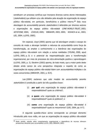 Dissertação de Mestrado (FGV-EAESP, Elisa Rodrigues Alves Larroudé, São Paulo / 2006):
Accountability de organizações do espaço público não-estatal: uma apreciação crítica da regulação brasileira
constituem um processo contínuo que incorpora diversos outros atores interessados
(stakeholders) que afetam e/ou são afetados pela atuação da organização do espaço
público não-estatal, em particular, beneficiários e público interno.20
Esta nova
abordagem de accountability perante stakeholders é defendida por diversos autores
e organizações do espaço público não-estatal (ONE WORLD TRUST, 2003;
KEYSTONE, 2004; CIVICUS, 2005; EBRAHIM, 2003, 2005; KOVACH et al., 2003;
LEE, 2004; LLOYD, 2005).
Em especial, Lloyd (2005) aponta que tal abordagem amplia o escopo do
conceito de modo a abranger também a natureza da accountability como força de
transformação, ao ampliar o conhecimento e a tolerância das organizações do
espaço público não-estatal com relação a outras realidades (YOUNG, 2000, apud
LLOYD, 2005, p. 3) e o potencial da responsabilização para a transformação
organizacional, por meio de processos de retro-alimentação positiva e aprendizagem
(LLOYD, 2005, p. 3). Ebrahim (2003) aponta, de todo modo, que a maior parte deste
debate ainda carece de uma perspectiva integrada a respeito de como as
organizações do espaço público não-estatal lidam com accountabilities múltiplas e às
vezes concorrentes (EBRAHIM, 2003, p. 814).
Lee (2004) esclarece que este modelo de accountability perante
stakeholders é constituído a partir de três questões-chave:
(i) por quê uma organização do espaço público não-estatal é
responsabilizável? quais os critérios?;
(ii) a quem uma organização do espaço público não-estatal é
responsabilizável? quais os públicos?; e
(iii) como uma organização do espaço público não-estatal é
responsabilizável? quais os mecanismos? (LEE, 2004, pp. 6-7).
A segunda questão-chave acima corresponde ao principal elemento
introduzido pela nova visão, em que as organizações do espaço público não-estatal
20
Neste sentido, estudos sobre comportamento organizacional e dependência de recursos oferecem
perspectivas relevantes para accountability (LLOYD, 2005; EBRAHIM, 2005).
24
 