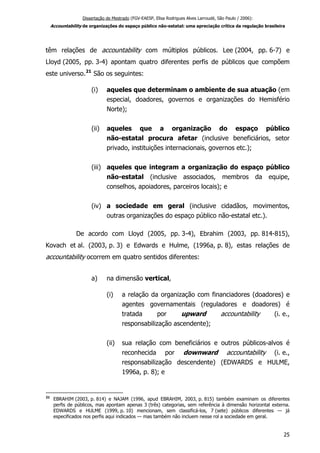 Dissertação de Mestrado (FGV-EAESP, Elisa Rodrigues Alves Larroudé, São Paulo / 2006):
Accountability de organizações do espaço público não-estatal: uma apreciação crítica da regulação brasileira
têm relações de accountability com múltiplos públicos. Lee (2004, pp. 6-7) e
Lloyd (2005, pp. 3-4) apontam quatro diferentes perfis de públicos que compõem
este universo.21
São os seguintes:
(i) aqueles que determinam o ambiente de sua atuação (em
especial, doadores, governos e organizações do Hemisfério
Norte);
(ii) aqueles que a organização do espaço público
não-estatal procura afetar (inclusive beneficiários, setor
privado, instituições internacionais, governos etc.);
(iii) aqueles que integram a organização do espaço público
não-estatal (inclusive associados, membros da equipe,
conselhos, apoiadores, parceiros locais); e
(iv) a sociedade em geral (inclusive cidadãos, movimentos,
outras organizações do espaço público não-estatal etc.).
De acordo com Lloyd (2005, pp. 3-4), Ebrahim (2003, pp. 814-815),
Kovach et al. (2003, p. 3) e Edwards e Hulme, (1996a, p. 8), estas relações de
accountability ocorrem em quatro sentidos diferentes:
a) na dimensão vertical,
(i) a relação da organização com financiadores (doadores) e
agentes governamentais (reguladores e doadores) é
tratada por upward accountability (i. e.,
responsabilização ascendente);
(ii) sua relação com beneficiários e outros públicos-alvos é
reconhecida por downward accountability (i. e.,
responsabilização descendente) (EDWARDS e HULME,
1996a, p. 8); e
21
EBRAHIM (2003, p. 814) e NAJAM (1996, apud EBRAHIM, 2003, p. 815) também examinam os diferentes
perfis de públicos, mas apontam apenas 3 (três) categorias, sem referência à dimensão horizontal externa.
EDWARDS e HULME (1999, p. 10) mencionam, sem classificá-los, 7 (sete) públicos diferentes — já
especificados nos perfis aqui indicados — mas também não incluem nesse rol a sociedade em geral.
25
 