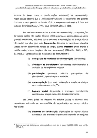 Dissertação de Mestrado (FGV-EAESP, Elisa Rodrigues Alves Larroudé, São Paulo / 2006):
Accountability de organizações do espaço público não-estatal: uma apreciação crítica da regulação brasileira
impacto de longo prazo e transformações estruturais) de accountability.
Najam (1996) observa que a accountability funcional é tipicamente alta perante
doadores e baixa perante os demais públicos, enquanto a estratégica é fraca em
todas as dimensões (NAJAM, 1996, apud EBRAHIM, 2003, p. 815).
Em seu levantamento sobre a prática de accountability por organizações
do espaço público não-estatal, Ebrahim (2003) examina as características de cinco
grandes mecanismos, adotáveis por e aplicáveis a organizações do espaço público
não-estatal, que abrangem tanto ferramentas (técnicas ou expedientes discretos
usados por um determinado período de tempo) quanto processos (mais amplos e
multifacetados, menos tangíveis do que ferramentas) (EBRAHIM, 2003, p. 815,
cf. Anexo A – Características de mecanismos de accountability):
(i) divulgação de relatórios e demonstrações (ferramenta);
(ii) avaliação de desempenho (ferramenta): monitoramento e
avaliação de desempenho e impacto;
(iii) participação (processo): métodos participativos de
planejamento, aprendizagem e avaliação;
(iv) auto-regulação (processo): elaboração e adoção de códigos
de conduta e desempenho;22
e
(v) balanço social (ferramenta e processo): procedimento
complexo que integra muitos dos demais mecanismos.
Lee (2004) parte do trabalho de Ebrahim (2003) e examina dois
mecanismos adicionais de accountability de organizações do espaço público
não-estatal:
(vi) sistemas de certificação: organizações do espaço público
não-estatal são avaliadas e qualificadas segundo um conjunto
22
Estima-se que haja iniciativas de auto-regulação em mais de 40 países (NAIDOO, 2004, apud LLOYD,
2005, p. 2).
27
 