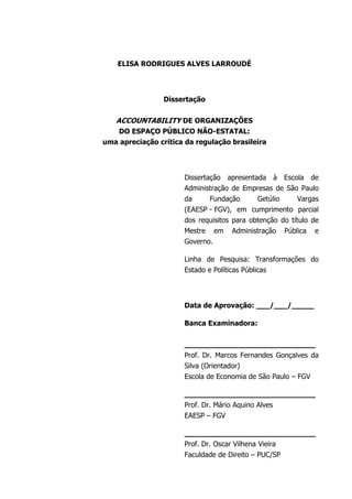 ELISA RODRIGUES ALVES LARROUDÉ
Dissertação
ACCOUNTABILITY DE ORGANIZAÇÕES
DO ESPAÇO PÚBLICO NÃO-ESTATAL:
uma apreciação crítica da regulação brasileira
Dissertação apresentada à Escola de
Administração de Empresas de São Paulo
da Fundação Getúlio Vargas
(EAESP - FGV), em cumprimento parcial
dos requisitos para obtenção do título de
Mestre em Administração Pública e
Governo.
Linha de Pesquisa: Transformações do
Estado e Políticas Públicas
Data de Aprovação: ___/___/_____
Banca Examinadora:
_____________________________
Prof. Dr. Marcos Fernandes Gonçalves da
Silva (Orientador)
Escola de Economia de São Paulo – FGV
_____________________________
Prof. Dr. Mário Aquino Alves
EAESP – FGV
_____________________________
Prof. Dr. Oscar Vilhena Vieira
Faculdade de Direito – PUC/SP
 