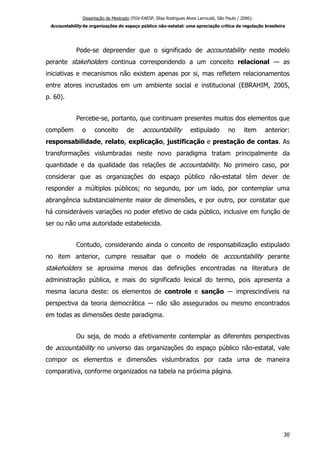 Dissertação de Mestrado (FGV-EAESP, Elisa Rodrigues Alves Larroudé, São Paulo / 2006):
Accountability de organizações do espaço público não-estatal: uma apreciação crítica da regulação brasileira
Pode-se depreender que o significado de accountability neste modelo
perante stakeholders continua correspondendo a um conceito relacional — as
iniciativas e mecanismos não existem apenas por si, mas refletem relacionamentos
entre atores incrustados em um ambiente social e institucional (EBRAHIM, 2005,
p. 60).
Percebe-se, portanto, que continuam presentes muitos dos elementos que
compõem o conceito de accountability estipulado no item anterior:
responsabilidade, relato, explicação, justificação e prestação de contas. As
transformações vislumbradas neste novo paradigma tratam principalmente da
quantidade e da qualidade das relações de accountability. No primeiro caso, por
considerar que as organizações do espaço público não-estatal têm dever de
responder a múltiplos públicos; no segundo, por um lado, por contemplar uma
abrangência substancialmente maior de dimensões, e por outro, por constatar que
há consideráveis variações no poder efetivo de cada público, inclusive em função de
ser ou não uma autoridade estabelecida.
Contudo, considerando ainda o conceito de responsabilização estipulado
no item anterior, cumpre ressaltar que o modelo de accountability perante
stakeholders se aproxima menos das definições encontradas na literatura de
administração pública, e mais do significado lexical do termo, pois apresenta a
mesma lacuna deste: os elementos de controle e sanção ― imprescindíveis na
perspectiva da teoria democrática ― não são assegurados ou mesmo encontrados
em todas as dimensões deste paradigma.
Ou seja, de modo a efetivamente contemplar as diferentes perspectivas
de accountability no universo das organizações do espaço público não-estatal, vale
compor os elementos e dimensões vislumbrados por cada uma de maneira
comparativa, conforme organizados na tabela na próxima página.
30
 