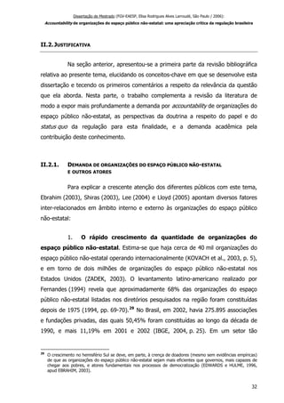 Dissertação de Mestrado (FGV-EAESP, Elisa Rodrigues Alves Larroudé, São Paulo / 2006):
Accountability de organizações do espaço público não-estatal: uma apreciação crítica da regulação brasileira
II.2.JUSTIFICATIVA
Na seção anterior, apresentou-se a primeira parte da revisão bibliográfica
relativa ao presente tema, elucidando os conceitos-chave em que se desenvolve esta
dissertação e tecendo os primeiros comentários a respeito da relevância da questão
que ela aborda. Nesta parte, o trabalho complementa a revisão da literatura de
modo a expor mais profundamente a demanda por accountability de organizações do
espaço público não-estatal, as perspectivas da doutrina a respeito do papel e do
status quo da regulação para esta finalidade, e a demanda acadêmica pela
contribuição deste conhecimento.
II.2.1. DEMANDA DE ORGANIZAÇÕES DO ESPAÇO PÚBLICO NÃO-ESTATAL
E OUTROS ATORES
Para explicar a crescente atenção dos diferentes públicos com este tema,
Ebrahim (2003), Shiras (2003), Lee (2004) e Lloyd (2005) apontam diversos fatores
inter-relacionados em âmbito interno e externo às organizações do espaço público
não-estatal:
1. O rápido crescimento da quantidade de organizações do
espaço público não-estatal. Estima-se que haja cerca de 40 mil organizações do
espaço público não-estatal operando internacionalmente (KOVACH et al., 2003, p. 5),
e em torno de dois milhões de organizações do espaço público não-estatal nos
Estados Unidos (ZADEK, 2003). O levantamento latino-americano realizado por
Fernandes (1994) revela que aproximadamente 68% das organizações do espaço
público não-estatal listadas nos diretórios pesquisados na região foram constituídas
depois de 1975 (1994, pp. 69-70).29
No Brasil, em 2002, havia 275.895 associações
e fundações privadas, das quais 50,45% foram constituídas ao longo da década de
1990, e mais 11,19% em 2001 e 2002 (IBGE, 2004, p. 25). Em um setor tão
29
O crescimento no hemisfério Sul se deve, em parte, à crença de doadores (mesmo sem evidências empíricas)
de que as organizações do espaço público não-estatal sejam mais eficientes que governos, mais capazes de
chegar aos pobres, e atores fundamentais nos processos de democratização (EDWARDS e HULME, 1996,
apud EBRAHIM, 2003).
32
 
