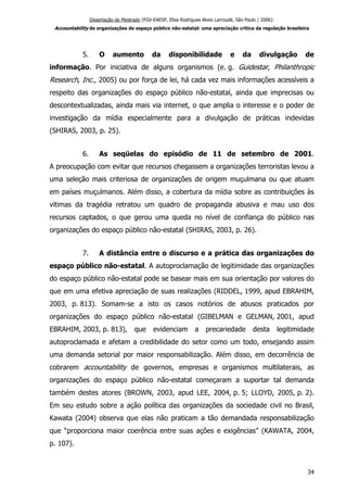 Dissertação de Mestrado (FGV-EAESP, Elisa Rodrigues Alves Larroudé, São Paulo / 2006):
Accountability de organizações do espaço público não-estatal: uma apreciação crítica da regulação brasileira
5. O aumento da disponibilidade e da divulgação de
informação. Por iniciativa de alguns organismos (e. g. Guidestar, Philanthropic
Research, Inc., 2005) ou por força de lei, há cada vez mais informações acessíveis a
respeito das organizações do espaço público não-estatal, ainda que imprecisas ou
descontextualizadas, ainda mais via internet, o que amplia o interesse e o poder de
investigação da mídia especialmente para a divulgação de práticas indevidas
(SHIRAS, 2003, p. 25).
6. As seqüelas do episódio de 11 de setembro de 2001.
A preocupação com evitar que recursos chegassem a organizações terroristas levou a
uma seleção mais criteriosa de organizações de origem muçulmana ou que atuam
em países muçulmanos. Além disso, a cobertura da mídia sobre as contribuições às
vitimas da tragédia retratou um quadro de propaganda abusiva e mau uso dos
recursos captados, o que gerou uma queda no nível de confiança do público nas
organizações do espaço público não-estatal (SHIRAS, 2003, p. 26).
7. A distância entre o discurso e a prática das organizações do
espaço público não-estatal. A autoproclamação de legitimidade das organizações
do espaço público não-estatal pode se basear mais em sua orientação por valores do
que em uma efetiva apreciação de suas realizações (RIDDEL, 1999, apud EBRAHIM,
2003, p. 813). Somam-se a isto os casos notórios de abusos praticados por
organizações do espaço público não-estatal (GIBELMAN e GELMAN, 2001, apud
EBRAHIM, 2003, p. 813), que evidenciam a precariedade desta legitimidade
autoproclamada e afetam a credibilidade do setor como um todo, ensejando assim
uma demanda setorial por maior responsabilização. Além disso, em decorrência de
cobrarem accountability de governos, empresas e organismos multilaterais, as
organizações do espaço público não-estatal começaram a suportar tal demanda
também destes atores (BROWN, 2003, apud LEE, 2004, p. 5; LLOYD, 2005, p. 2).
Em seu estudo sobre a ação política das organizações da sociedade civil no Brasil,
Kawata (2004) observa que elas não praticam a tão demandada responsabilização
que “proporciona maior coerência entre suas ações e exigências” (KAWATA, 2004,
p. 107).
34
 