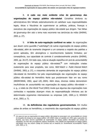 Dissertação de Mestrado (FGV-EAESP, Elisa Rodrigues Alves Larroudé, São Paulo / 2006):
Accountability de organizações do espaço público não-estatal: uma apreciação crítica da regulação brasileira
8. A cada vez mais evidente crise de governança das
organizações do espaço público não-estatal. Conselhos diretores ou
administrativos têm falhado sistematicamente em satisfazer suas responsabilidades
legais, éticas e fiduciárias de supervisionar as políticas, práticas, finanças e
executivos das organizações do espaço público não-estatal que dirigem. Tais falhas
de governança têm sido o tema mais recorrente nas denúncias da mídia (SHIRAS,
2003, p. 27).
9. A falta de auto-regulação confiável no setor. As organizações
que atuam como guardiãs (“watchdogs”) de outras organizações do espaço público
não-estatal, além de raramente chegarem a um consenso a respeito dos padrões a
serem aplicados, têm abrangência e reconhecimento bastante limitados; por
conseqüência, sua capacidade de controle é consideravelmente precária (SHIRAS,
2003, pp. 26-27). Em todo caso, nota-se atuação específica em prol da accountability
de organizações do espaço público não-estatal,31
com instituições criadas
exatamente para esse propósito, tais como NGO Watch e Public Interest Watch
(SHIRAS, 2003, p. 27), e crescentes demandas de organizações do espaço público
não-estatal do Hemisfério Sul pela responsabilização das organizações do espaço
público não-estatal do Hemisfério Norte que proclamavam falar em seu nome
(BOONYARAK, 2002, apud LEE, 2004). Além disso, diversos relatos demonstram
insuficiências de accountability nas organizações do espaço público não-estatal —
e. g., o relato da One World Trust (2003) revela que algumas das organizações mais
conhecidas e reputadas alcançam níveis de responsabilização inferiores aos de
determinados organismos internacionais ou empresas (LEE, 2004, p. 5; KOVACH
et al., 2003, p. 7).
10. As deficiências dos reguladores governamentais. Em muitos
países de ambos os hemisférios, o crescimento das organizações do espaço público
31
Há casos em que as organizações do espaço público não-estatal se preocupam com accountability em virtude
de situações de ameaça ao seu espaço político: LEE (2004) relata um episódio em 1994, após o genocídio em
Ruanda, que levou enorme quantidade de organizações do espaço público não-estatal aos campos de
refugiados. Em face das circunstâncias caóticas resultantes, uma coalizão de organizações do espaço público
não-estatal criou seu próprio Código de Conduta sob os auspícios do Humanitarian Accountability Project
(LEE, 2004, p. 4).
35
 