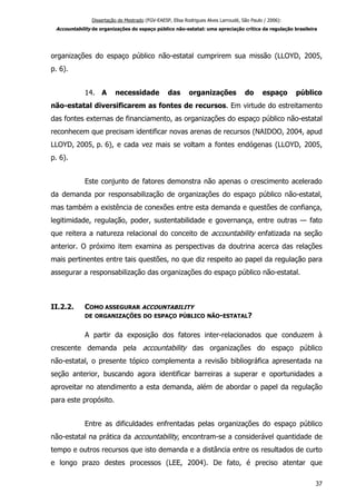 Dissertação de Mestrado (FGV-EAESP, Elisa Rodrigues Alves Larroudé, São Paulo / 2006):
Accountability de organizações do espaço público não-estatal: uma apreciação crítica da regulação brasileira
organizações do espaço público não-estatal cumprirem sua missão (LLOYD, 2005,
p. 6).
14. A necessidade das organizações do espaço público
não-estatal diversificarem as fontes de recursos. Em virtude do estreitamento
das fontes externas de financiamento, as organizações do espaço público não-estatal
reconhecem que precisam identificar novas arenas de recursos (NAIDOO, 2004, apud
LLOYD, 2005, p. 6), e cada vez mais se voltam a fontes endógenas (LLOYD, 2005,
p. 6).
Este conjunto de fatores demonstra não apenas o crescimento acelerado
da demanda por responsabilização de organizações do espaço público não-estatal,
mas também a existência de conexões entre esta demanda e questões de confiança,
legitimidade, regulação, poder, sustentabilidade e governança, entre outras — fato
que reitera a natureza relacional do conceito de accountability enfatizada na seção
anterior. O próximo item examina as perspectivas da doutrina acerca das relações
mais pertinentes entre tais questões, no que diz respeito ao papel da regulação para
assegurar a responsabilização das organizações do espaço público não-estatal.
II.2.2. COMO ASSEGURAR ACCOUNTABILITY
DE ORGANIZAÇÕES DO ESPAÇO PÚBLICO NÃO-ESTATAL?
A partir da exposição dos fatores inter-relacionados que conduzem à
crescente demanda pela accountability das organizações do espaço público
não-estatal, o presente tópico complementa a revisão bibliográfica apresentada na
seção anterior, buscando agora identificar barreiras a superar e oportunidades a
aproveitar no atendimento a esta demanda, além de abordar o papel da regulação
para este propósito.
Entre as dificuldades enfrentadas pelas organizações do espaço público
não-estatal na prática da accountability, encontram-se a considerável quantidade de
tempo e outros recursos que isto demanda e a distância entre os resultados de curto
e longo prazo destes processos (LEE, 2004). De fato, é preciso atentar que
37
 