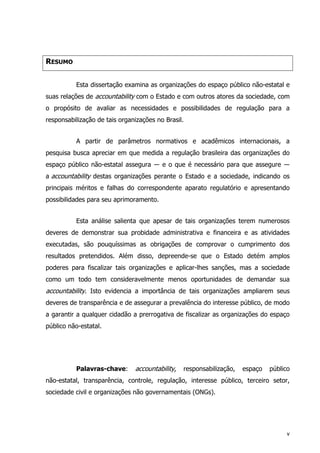 RESUMO
Esta dissertação examina as organizações do espaço público não-estatal e
suas relações de accountability com o Estado e com outros atores da sociedade, com
o propósito de avaliar as necessidades e possibilidades de regulação para a
responsabilização de tais organizações no Brasil.
A partir de parâmetros normativos e acadêmicos internacionais, a
pesquisa busca apreciar em que medida a regulação brasileira das organizações do
espaço público não-estatal assegura ― e o que é necessário para que assegure ―
a accountability destas organizações perante o Estado e a sociedade, indicando os
principais méritos e falhas do correspondente aparato regulatório e apresentando
possibilidades para seu aprimoramento.
Esta análise salienta que apesar de tais organizações terem numerosos
deveres de demonstrar sua probidade administrativa e financeira e as atividades
executadas, são pouquíssimas as obrigações de comprovar o cumprimento dos
resultados pretendidos. Além disso, depreende-se que o Estado detém amplos
poderes para fiscalizar tais organizações e aplicar-lhes sanções, mas a sociedade
como um todo tem consideravelmente menos oportunidades de demandar sua
accountability. Isto evidencia a importância de tais organizações ampliarem seus
deveres de transparência e de assegurar a prevalência do interesse público, de modo
a garantir a qualquer cidadão a prerrogativa de fiscalizar as organizações do espaço
público não-estatal.
Palavras-chave: accountability, responsabilização, espaço público
não-estatal, transparência, controle, regulação, interesse público, terceiro setor,
sociedade civil e organizações não governamentais (ONGs).
v
 