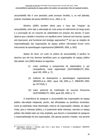 Dissertação de Mestrado (FGV-EAESP, Elisa Rodrigues Alves Larroudé, São Paulo / 2006):
Accountability de organizações do espaço público não-estatal: uma apreciação crítica da regulação brasileira
accountability não é uma panacéia; pode provocar tensões, e, se mal aplicada,
produzir resultados até piores (KOVACH et al., 2003, p. 4).
Ebrahim (2005) também alerta para o risco das “miopias” da
accountability, entre elas a valorização do curto prazo em detrimento do longo prazo
e a priorização de um conjunto de stakeholders em prejuízo dos demais. O autor
observa que o desafio é encontrar um equilíbrio entre “external and internal, upward
and downward, and functional and strategic approaches”,33
em que as relações de
responsabilização das organizações do espaço público não-estatal sirvam como
instrumento de aprendizagem organizacional (EBRAHIM, 2005, p. 826).
Apesar de haver um custo na prática da accountability, é pacífico na
doutrina que ela traz diversos benefícios para as organizações do espaço público
não-estatal. Lee (2004) destaca os seguintes:
(i) maior confiança e compromisso de stakeholders, e, por
conseqüência, maior legitimidade (SUSTAINABILITY, 2003,
apud LEE, 2004, p. 7);
(ii) melhoria de desempenho e aprendizagem organizacional
(BROWN et al., 2003, apud LEE, 2004, p. 7; EBRAHIM, 2005,
pp. 817-818); e
(iii) maior potencial de mobilização de recursos financeiros
(SUSTAINABILITY, 2003, apud LEE, 2004, p. 7)
A importância de assegurar a accountability das organizações do espaço
público não-estatal independe, porém, das dificuldades ou benefícios envolvidos.
Como já explicitado nesta dissertação, trata-se de organizações voltadas, de algum
modo, para o interesse público, e é justamente deste interesse, exercido no espaço
público não-estatal cada vez mais ampliado, que decorre a necessidade de assegurar
a responsabilização de tais organizações, não apenas perante o Estado, mas perante
33
“abordagens externas e internas, para cima e para baixo, e funcionais e estratégicas” (EBRAHIM,
2005, p. 826, tradução nossa).
38
 