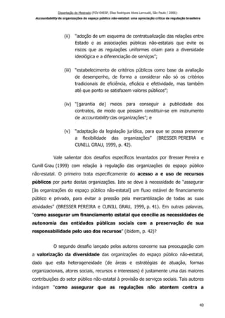 Dissertação de Mestrado (FGV-EAESP, Elisa Rodrigues Alves Larroudé, São Paulo / 2006):
Accountability de organizações do espaço público não-estatal: uma apreciação crítica da regulação brasileira
(ii) “adoção de um esquema de contratualização das relações entre
Estado e as associações públicas não-estatais que evite os
riscos que as regulações uniformes criam para a diversidade
ideológica e a diferenciação de serviços”;
(iii) “estabelecimento de critérios públicos como base da avaliação
de desempenho, de forma a considerar não só os critérios
tradicionais de eficiência, eficácia e efetividade, mas também
até que ponto se satisfazem valores públicos”;
(iv) “[garantia de] meios para conseguir a publicidade dos
contratos, de modo que possam constituir-se em instrumento
de accountability das organizações”; e
(v) “adaptação da legislação jurídica, para que se possa preservar
a flexibilidade das organizações” (BRESSER PEREIRA e
CUNILL GRAU, 1999, p. 42).
Vale salientar dois desafios específicos levantados por Bresser Pereira e
Cunill Grau (1999) com relação à regulação das organizações do espaço público
não-estatal. O primeiro trata especificamente do acesso a e uso de recursos
públicos por parte destas organizações. Isto se deve à necessidade de “assegurar
[às organizações do espaço público não-estatal] um fluxo estável de financiamento
público e privado, para evitar a pressão pela mercantilização de todas as suas
atividades” (BRESSER PEREIRA e CUNILL GRAU, 1999, p. 41). Em outras palavras,
“como assegurar um financiamento estatal que concilie as necessidades de
autonomia das entidades públicas sociais com a preservação de sua
responsabilidade pelo uso dos recursos” (ibidem, p. 42)?
O segundo desafio lançado pelos autores concerne sua preocupação com
a valorização da diversidade das organizações do espaço público não-estatal,
dado que esta heterogeneidade (de áreas e estratégias de atuação, formas
organizacionais, atores sociais, recursos e interesses) é justamente uma das maiores
contribuições do setor público não-estatal à provisão de serviços sociais. Tais autores
indagam “como assegurar que as regulações não atentem contra a
40
 