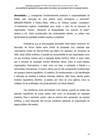 Dissertação de Mestrado (FGV-EAESP, Elisa Rodrigues Alves Larroudé, São Paulo / 2006):
Accountability de organizações do espaço público não-estatal: uma apreciação crítica da regulação brasileira
diversidade […], conseguindo simultaneamente preservar a responsabilidade do
Estado pela execução de uma política social abrangente e profunda?”
(BRESSER PEREIRA e CUNILL GRAU, 1999, p. 42, ênfases nossas). Completam:
“é fundamental explorar modalidades para evitar o risco de só favorecer às
organizações ‘visíveis’, reforçando as desigualdades nos recursos de poder”
(ibidem, p. 43). Estas considerações são contempladas adiante, na análise mais
aprofundada da legislação brasileira positiva e projetada.
Constata-se que as preocupações apontadas neste tópico continuam em
discussão. No Fórum Global sobre Direito da Sociedade Civil, realizado pelo
International Center for Not-for-Profit Law (INCL) em Istambul, em novembro de
2005, Alayli (2005) enfatizou a questão da accountability de tais organizações como
um dos principais motivos para a regulação destas (ALAYLI, 2005). O autor indica
que o processo de regulação envolve diferentes atores, entre os quais destaca
organizações, financiadores, o setor como um todo, a sociedade, o Estado e a
comunidade internacional. O mesmo afirma que há três componentes fundamentais
em qualquer sistema regulatório: (i) cadastro; (ii) monitoramento; e (iii) identificação
e aplicação de medidas a práticas indevidas (ibidem). Além disso, aponta quatro
modelos regulatórios distintos: (i) estatal, por meio de uma agência única ou
múltipla; (ii) de certificação; (iii) jurisprudencial e (iv) fiscal (ibidem).
Tais referências serão aproveitadas mais adiante, quando da análise dos
aparatos regulatórios de outros países, bem como na apreciação da regulação
brasileira. Para o momento, porém, cabe ao próximo item apresentar, de maneira
sintética, a atual dispersão das normas brasileiras aplicáveis às organizações do
espaço público não-estatal.
41
 