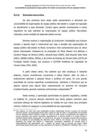 Dissertação de Mestrado (FGV-EAESP, Elisa Rodrigues Alves Larroudé, São Paulo / 2006):
Accountability de organizações do espaço público não-estatal: uma apreciação crítica da regulação brasileira
II.2.3. DISPERSÃO REGULATÓRIA
Os dois primeiros itens desta seção apresentaram a demanda por
accountability de organizações do espaço público não-estatal e o papel da regulação
no atendimento a essa demanda. Cumpre agora apontar sucintamente o marco
regulatório do país aplicável às organizações do espaço público não-estatal,
indicando a atual condição de dispersão destas normas.
Diversos autores e organizações já produziram compilações que buscam
elucidar o aparato legal e institucional que rege a atuação das organizações do
espaço público não-estatal no Brasil, tornando-o mais compreensível para os vários
atores interessados. Destacam-se as produções de Maria Nazaré Lins Barbosa e
Carolina Felippe de Oliveira (2001), Eduardo Szazi (2003), José Eduardo Sabo Paes
(2001), ABONG (2003a; 2005a), e do Centro de Estudos do Terceiro Setor (CETS) da
Fundação Getúlio Vargas, que produziu o CD-ROM Coletânea de Legislação do
Terceiro Setor (FGV, 2004).
A partir destas obras, fica evidente que este arcabouço é bastante
disperso, mesmo considerando unicamente a esfera federal: além de todo o
ordenamento aplicável a pessoas físicas e jurídicas em geral, há uma grande
quantidade de normas específicas (constitucionais, ordinárias e inferiores) que se
aplicam apenas para alguns tipos organizacionais ou somente em situações
(in)determinadas, gerando razoáveis controvérsias e disparidades.34
Neste sentido, a apreciação aprofundada do aparato regulatório, contida
no Capítulo IV., procura oferecer elementos que talvez possam contribuir para
eventuais esforços de reforma legislativa na medida em que indica seus principais
méritos e falhas em assegurar a accountability de tais organizações.
34
Vale destacar, em todo caso, duas qualificações jurídicas estabelecidas durante o governo de Fernando
Henrique Cardoso: as Organizações Sociais (OSs), criadas em maio de 1998, e as Organizações da Sociedade
Civil de Interesse Público (OSCIPs), criadas em março de 1999. Ambas as qualificações são regidas por
normas específicas que buscam contemplar adequadamente a natureza híbrida (i. e., origem privada e
finalidade pública) destas organizações e a relevância de seu papel na sociedade, trazendo aprimoramentos
para as relações de accountability dos diferentes atores. Note-se, em especial, que um dos objetivos
específicos da criação das OSCIPs é “implementar mecanismos adequados de controle social e
responsabilização das organizações com o objetivo de garantir que os recursos de origem estatal
administrados pelas OSCIPs sejam, de fato, destinados a fins públicos” (FERRAREZI e REZENDE, 2001, p. 21).
42
 