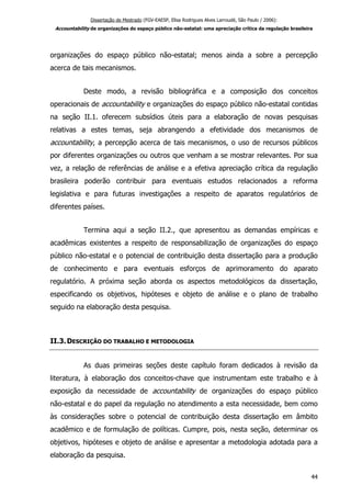 Dissertação de Mestrado (FGV-EAESP, Elisa Rodrigues Alves Larroudé, São Paulo / 2006):
Accountability de organizações do espaço público não-estatal: uma apreciação crítica da regulação brasileira
organizações do espaço público não-estatal; menos ainda a sobre a percepção
acerca de tais mecanismos.
Deste modo, a revisão bibliográfica e a composição dos conceitos
operacionais de accountability e organizações do espaço público não-estatal contidas
na seção II.1. oferecem subsídios úteis para a elaboração de novas pesquisas
relativas a estes temas, seja abrangendo a efetividade dos mecanismos de
accountability, a percepção acerca de tais mecanismos, o uso de recursos públicos
por diferentes organizações ou outros que venham a se mostrar relevantes. Por sua
vez, a relação de referências de análise e a efetiva apreciação crítica da regulação
brasileira poderão contribuir para eventuais estudos relacionados a reforma
legislativa e para futuras investigações a respeito de aparatos regulatórios de
diferentes países.
Termina aqui a seção II.2., que apresentou as demandas empíricas e
acadêmicas existentes a respeito de responsabilização de organizações do espaço
público não-estatal e o potencial de contribuição desta dissertação para a produção
de conhecimento e para eventuais esforços de aprimoramento do aparato
regulatório. A próxima seção aborda os aspectos metodológicos da dissertação,
especificando os objetivos, hipóteses e objeto de análise e o plano de trabalho
seguido na elaboração desta pesquisa.
II.3.DESCRIÇÃO DO TRABALHO E METODOLOGIA
As duas primeiras seções deste capítulo foram dedicados à revisão da
literatura, à elaboração dos conceitos-chave que instrumentam este trabalho e à
exposição da necessidade de accountability de organizações do espaço público
não-estatal e do papel da regulação no atendimento a esta necessidade, bem como
às considerações sobre o potencial de contribuição desta dissertação em âmbito
acadêmico e de formulação de políticas. Cumpre, pois, nesta seção, determinar os
objetivos, hipóteses e objeto de análise e apresentar a metodologia adotada para a
elaboração da pesquisa.
44
 