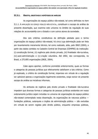 Dissertação de Mestrado (FGV-EAESP, Elisa Rodrigues Alves Larroudé, São Paulo / 2006):
Accountability de organizações do espaço público não-estatal: uma apreciação crítica da regulação brasileira
II.3.1. OBJETO, OBJETIVOS E HIPÓTESES DE ANÁLISE
As organizações do espaço público não-estatal, tal como definidas no item
II.1.1. A AMPLIAÇÃO DO ESPAÇO PÚBLICO NÃO-ESTATAL, constituem o escopo de análise da
presente dissertação, que examina este universo no âmbito da regulação de suas
relações de accountability com o Estado e com outros atores da sociedade.
Dos seis critérios constitutivos da definição adotada para o termo
organizações do espaço público não-estatal, há cinco cuja delimitação pode ser feita
por levantamento meramente técnico, tal como realizado, aliás, pelo IBGE (2004), a
partir dos dados contidos no Cadastro Central de Empresas (CEMPRE) da instituição:
(i) constituição formal, (ii) regência pelo direito privado, (iii) finalidade não-lucrativa,
(iv) auto-administração e (v) criação voluntária. Até 2002, isto correspondia, no
Brasil, a 275.895 organizações (IBGE, 2004).
Cabe agora apontar, conforme prometido anteriormente, quais as formas
e categorias de pessoas jurídicas que efetivamente satisfazem a tais critérios. Como
já explicado, o critério de constituição formal, imperioso em virtude de a regulação
ser aplicável apenas a organizações legalmente existentes, exige excluir do presente
escopo de análise as iniciativas informais.
Os atributos de regência pelo direito privado e finalidade não-lucrativa
impedem que diversas formas e categorias de pessoas jurídicas existentes em nosso
ordenamento jurídico sejam incluídas no universo de organizações do espaço público
não-estatal contemplado nesta dissertação. As organizações de natureza pública ―
fundações públicas, autarquias e órgãos da administração pública ― são excluídas
em virtude de serem regidas pelo direito público, enquanto empresas públicas,
46
 