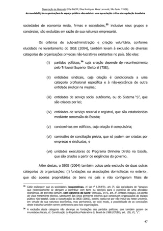 Dissertação de Mestrado (FGV-EAESP, Elisa Rodrigues Alves Larroudé, São Paulo / 2006):
Accountability de organizações do espaço público não-estatal: uma apreciação crítica da regulação brasileira
sociedades de economia mista, firmas e sociedades,35
inclusive seus grupos e
consórcios, são excluídas em razão de sua natureza empresarial.
Os critérios de auto-administração e criação voluntária, conforme
elucidado no levantamento do IBGE (2004), também levam à exclusão de diversas
categorias de organizações privadas não-lucrativas existentes no país. São elas:
(i) partidos políticos,36
cuja criação depende de reconhecimento
pelo Tribunal Superior Eleitoral (TSE);
(ii) entidades sindicais, cuja criação é condicionada a uma
categoria profissional específica e à não-existência de outra
entidade sindical na mesma;
(iii) entidades de serviço social autônomo, ou do Sistema “S”, que
são criados por lei;
(iv) entidades de serviço notarial e registral, que são estabelecidas
mediante concessão do Estado;
(v) condomínios em edifícios, cuja criação é compulsória;
(vi) comissões de conciliação prévia, que só podem ser criadas por
empresas e sindicatos; e
(vii) unidades executoras do Programa Dinheiro Direto na Escola,
que são criadas a partir de exigências do governo.
Além destas, o IBGE (2004) também optou pela exclusão de duas outras
categorias de organizações: (i) fundações ou associações domiciliadas no exterior,
que são apenas proprietárias de bens no país e não configuram filiais de
35
Cabe esclarecer que as sociedades cooperativas, cf. Lei no
5.764/71, art. 3o
, são sociedades de “pessoas
que reciprocamente se obrigam a contribuir com bens ou serviços para o exercício de uma atividade
econômica, de proveito comum, sem objetivo de lucro” (BRASIL, 1971, art. 3o
, ênfases nossas). Do ponto
de vista meramente técnico, satisfazem aos cinco primeiros critérios que constituem organizações do espaço
público não-estatal. Dada a classificação do IBGE (2003), porém, optou-se por não incluí-las neste universo,
em virtude de sua natureza econômica, mas permanece, de todo modo, a possibilidade de as conclusões
deste trabalho também serem pertinentes para tais organizações.
36
A exclusão desta categoria não abrange as fundações dos partidos políticos, que também gozam de
imunidades fiscais, cf. Constituição da República Federativa do Brasil de 1988 (CF/88), art. 150, VI, “c”.
47
 