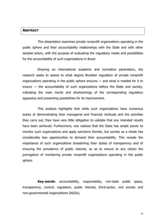ABSTRACT
This dissertation examines private nonprofit organizations operating in the
public sphere and their accountability relationships with the State and with other
societal actors, with the purpose of evaluating the regulatory needs and possibilities
for the accountability of such organizations in Brazil.
Drawing on international academic and normative parameters, the
research seeks to assess to what degree Brazilian regulation of private nonprofit
organizations operating in the public sphere ensures ― and what is needed for it to
ensure ― the accountability of such organizations before the State and society,
indicating the main merits and shortcomings of the corresponding regulatory
apparatus and presenting possibilities for its improvement.
This analysis highlights that while such organizations have numerous
duties of demonstrating their managerial and financial rectitude and the activities
they carry out, they have very little obligation to validate that any intended results
have been achieved. Furthermore, one realizes that the State has ample power to
monitor such organizations and apply sanctions thereto, but society as a whole has
considerably less opportunities to demand their accountability. This reveals the
importance of such organizations broadening their duties of transparency and of
ensuring the prevalence of public interest, so as to ensure to any citizen the
prerogative of monitoring private nonprofit organizations operating in the public
sphere.
Key-words: accountability, responsibility, non-state public space,
transparency, control, regulation, public interest, third-sector, civil society and
non-governmental organizations (NGOs).
vi
 