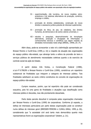 Dissertação de Mestrado (FGV-EAESP, Elisa Rodrigues Alves Larroudé, São Paulo / 2006):
Accountability de organizações do espaço público não-estatal: uma apreciação crítica da regulação brasileira
IX – experimentação, não lucrativa, de novos modelos sócio-
produtivos e de sistemas alternativos de produção, comércio,
emprego e crédito;
X – promoção de direitos estabelecidos, construção de novos
direitos e assessoria jurídica gratuita de interesse suplementar;
XI – promoção da ética, da paz, da cidadania, dos direitos
humanos, da democracia e de outros valores universais; e
XII – estudos e pesquisas, desenvolvimento de tecnologias
alternativas, produção e divulgação de informações e
conhecimentos técnicos e científicos que digam respeito às
atividades mencionadas neste artigo (BRASIL, 1999b, art. 3o
).
Além disso, pode-se acrescentar a este rol a delimitação apresentada por
Bresser Pereira e Cunill Grau (1999, p. 16) a respeito da atuação das organizações
do espaço público não-estatal, que abrange tanto a esfera da provisão de bens e
serviços públicos de atendimento necessidades coletivas quanto a do exercício de
controle social da ação do Estado.
A partir destas três fontes, a Constituição Federal (1988),
a Lei no
9.790/99 e Bresser Pereira e Cunill Grau (1999), constrói-se um repertório
substancial de finalidades que integram a categoria de interesse público. Tais
finalidades satisfazem ao sexto critério constitutivo do conceito de organizações do
espaço público não-estatal.
Cumpre ressalvar, porém, que tal repertório não pode ser considerado
exaustivo, pois há uma gama de finalidades e atuações cuja classificação como
interesse público é discutida, mas não prontamente descartada.
Parte desta parcela discutível é composta pelas organizações chamadas
por Bresser Pereira e Cunill Grau (1999) de corporativas. Conforme já exposto, a
defesa de interesses particulares por parte destas organizações pode se constituir
numa defesa de interesse geral (BRESSER PEREIRA e CUNILL GRAU, 1999, p. 26),
considerando que “a sociedade civil será tanto mais democrática quanto mais
representativas forem as organizações corporativas” (ibidem, p. 21).
50
 