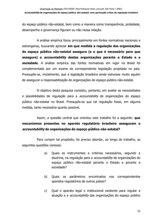 Dissertação de Mestrado (FGV-EAESP, Elisa Rodrigues Alves Larroudé, São Paulo / 2006):
Accountability de organizações do espaço público não-estatal: uma apreciação crítica da regulação brasileira
do espaço público não-estatal, bem como a maneira como transparência, probidade,
desempenho e governança figuram ou não nessa relação.
A análise empírica focou principalmente em fontes normativas nacionais e
estrangeiras, buscando apreciar em que medida a regulação das organizações
do espaço público não-estatal assegura (e o que é necessário para que
assegure) a accountability destas organizações perante o Estado e a
sociedade. A análise empírica das fontes normativas em vigor no Brasil foi
complementada por um exame da correspondente legislação projetada no país.
Pressupôs-se, inicialmente, que a legislação brasileira ainda estivesse muito aquém
de assegurar a responsabilização de organizações do espaço público não-estatal.
O objetivo desta pesquisa consistiu, portanto, em avaliar as necessidades
e possibilidades de regulação para a accountability de organizações do espaço
público não-estatal no Brasil. Pressupôs-se que tal regulação fosse, em alguma
medida, tanto necessária quanto possível.
Assim, a questão central que orientou este trabalho foi a seguinte: que
mecanismos presentes no aparato regulatório brasileiro asseguram a
accountability de organizações do espaço público não-estatal?
Para cumprir tal propósito, foi preciso abordar, ao longo do trabalho, as
seguintes questões conexas:
a) Quais os instrumentos e critérios necessários, segundo a
doutrina, na regulação para a accountability de organizações do
espaço público não-estatal perante o Estado e perante a
sociedade?
b) Quais os parâmetros encontrados nos correspondentes
aparatos regulatórios de outros países?
c) Qual o aparato legal e institucional existente para regular a
atuação e a accountability das organizações do espaço público
52
 
