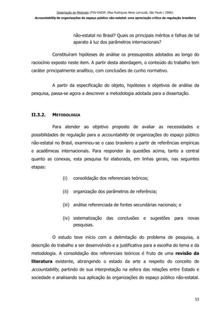 Dissertação de Mestrado (FGV-EAESP, Elisa Rodrigues Alves Larroudé, São Paulo / 2006):
Accountability de organizações do espaço público não-estatal: uma apreciação crítica da regulação brasileira
não-estatal no Brasil? Quais os principais méritos e falhas de tal
aparato à luz dos parâmetros internacionais?
Constituíram hipóteses de análise os pressupostos adotados ao longo do
raciocínio exposto neste item. A partir desta abordagem, o conteúdo do trabalho tem
caráter principalmente analítico, com conclusões de cunho normativo.
A partir da especificação do objeto, hipóteses e objetivos de análise da
pesquisa, passa-se agora a descrever a metodologia adotada para a dissertação.
II.3.2. METODOLOGIA
Para atender ao objetivo proposto de avaliar as necessidades e
possibilidades de regulação para a accountability de organizações do espaço público
não-estatal no Brasil, examinou-se o caso brasileiro a partir de referências empíricas
e acadêmicas internacionais. Para responder às questões acima, tanto a central
quanto as conexas, esta pesquisa foi elaborada, em linhas gerais, nas seguintes
etapas:
(i) consolidação dos referenciais teóricos;
(ii) organização dos parâmetros de referência;
(iii) análise referenciada de fontes secundárias nacionais; e
(iv) sistematização das conclusões e sugestões para novas
pesquisas.
O estudo teve início com a delimitação do problema de pesquisa, a
descrição do trabalho a ser desenvolvido e a justificativa para a escolha do tema e da
metodologia. A consolidação dos referenciais teóricos é fruto de uma revisão da
literatura existente, abrangendo o estado da arte a respeito do conceito de
accountability, partindo de sua interpretação na esfera das relações entre Estado e
sociedade e analisando sua aplicação às organizações do espaço público não-estatal.
53
 