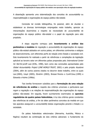 Dissertação de Mestrado (FGV-EAESP, Elisa Rodrigues Alves Larroudé, São Paulo / 2006):
Accountability de organizações do espaço público não-estatal: uma apreciação crítica da regulação brasileira
A dissertação apresenta uma sistematização dos conceitos de accountability ou
responsabilização e organizações do espaço público não-estatal.
Concluída tal revisão bibliográfica, foi possível, além de elucidar e
estabelecer as diversas terminologias empregadas neste trabalho, apreciar as
interpretações doutrinárias a respeito da necessidade de accountability de
organizações do espaço público não-estatal e o papel da regulação para este
propósito.
A etapa seguinte começou pelo levantamento e análise dos
parâmetros e modelos de regulação e accountability de organizações do espaço
público não-estatal adotados em outros países, em diferentes continentes e estágios
de desenvolvimento, com diferentes perfis de relação entre Estado e sociedade civil.
Este levantamento foi realizado a partir de referências e compilações da legislação
aplicável ao terceiro setor em diferentes países preparadas pelo International Center
for Not-for-profit Law (ICNL, 1998), bem como das conclusões apresentadas pelo
Global Accountability Project (ONE WORLD TRUST, 2003) e pelo projeto Keystone
(2004), além de outros autores citados no decorrer deste trabalho, entre os quais
Lee (2004), Lloyd (2005), Ebrahim (2003), Bresser Pereira e Cunill Grau (1999) e
Edwards e Hulme (1996a).
Tais tarefas forneceram subsídios para a formulação de uma relação
de referências de análise a respeito dos critérios universais e particulares que
regem a regulação e as relações de responsabilização das organizações do espaço
público não-estatal. Em seguida, foram sucintamente examinados os aparatos
regulatórios de quatro países federalistas, à luz dos critérios gerais constantes
das referências de análise, a fim de obter parâmetros concretos da medida em que
tais aparatos asseguram a accountability destas organizações perante o Estado e a
sociedade.
Os países federalistas selecionados (Alemanha, Austrália, México e
Nigéria) resultam da combinação de dois critérios adicionais: o fundamento do
54
 