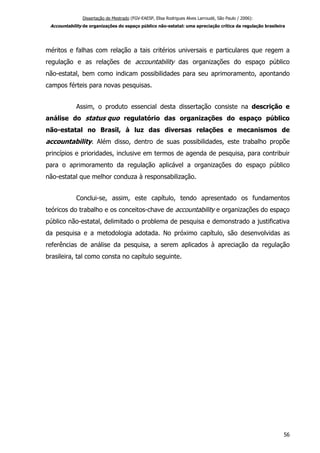 Dissertação de Mestrado (FGV-EAESP, Elisa Rodrigues Alves Larroudé, São Paulo / 2006):
Accountability de organizações do espaço público não-estatal: uma apreciação crítica da regulação brasileira
méritos e falhas com relação a tais critérios universais e particulares que regem a
regulação e as relações de accountability das organizações do espaço público
não-estatal, bem como indicam possibilidades para seu aprimoramento, apontando
campos férteis para novas pesquisas.
Assim, o produto essencial desta dissertação consiste na descrição e
análise do status quo regulatório das organizações do espaço público
não-estatal no Brasil, à luz das diversas relações e mecanismos de
accountability. Além disso, dentro de suas possibilidades, este trabalho propõe
princípios e prioridades, inclusive em termos de agenda de pesquisa, para contribuir
para o aprimoramento da regulação aplicável a organizações do espaço público
não-estatal que melhor conduza à responsabilização.
Conclui-se, assim, este capítulo, tendo apresentado os fundamentos
teóricos do trabalho e os conceitos-chave de accountability e organizações do espaço
público não-estatal, delimitado o problema de pesquisa e demonstrado a justificativa
da pesquisa e a metodologia adotada. No próximo capítulo, são desenvolvidas as
referências de análise da pesquisa, a serem aplicados à apreciação da regulação
brasileira, tal como consta no capítulo seguinte.
56
 