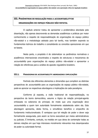 Dissertação de Mestrado (FGV-EAESP, Elisa Rodrigues Alves Larroudé, São Paulo / 2006):
Accountability de organizações do espaço público não-estatal: uma apreciação crítica da regulação brasileira
III. PARÂMETROS DE REGULAÇÃO PARA A ACCOUNTABILITY DE
ORGANIZAÇÕES DO ESPAÇO PÚBLICO NÃO-ESTATAL
O capítulo anterior tratou de apresentar a problemática abordada pela
dissertação, não apenas descrevendo as demandas acadêmicas e práticas por maior
conhecimento a respeito de responsabilização de organizações do espaço público
não-estatal e a metodologia adotada para tal tarefa, mas também expondo os
fundamentos teóricos do trabalho e consolidando os conceitos operacionais em que
se baseia.
Nesta parte, o propósito é de sistematizar os parâmetros normativos e
acadêmicos internacionais encontrados a respeito de estruturas e mecanismos de
accountability para organizações do espaço público não-estatal e apresentar a
relação de referências para a análise do aparato regulatório brasileiro.
III.1. PARADIGMAS DE ACCOUNTABILITY: ABORDAGENS E IMPLICAÇÕES
Partindo dos diferentes elementos e dimensões que compõem as distintas
perspectivas de accountability para as organizações do espaço público não-estatal,
pode-se apreciar as respectivas abordagens e implicações de cada paradigma.
Conforme já exposto, a visão tradicional de responsabilização, na
perspectiva da teoria democrática, assume a lógica da relação principal-agente
embasada na soberania do principal, de modo que uma organização deve
accountability a quem tem autoridade formalmente estabelecida sobre ela. Esta
abordagem apresenta, desta forma, o simultâneo benefício e empecilho do
fundamento institucionalizado. É vantajoso que tal relação de poder e dever seja
formalmente assegurada, pois assim se torna executável por meios administrativos
ou judiciais. É limitante, contudo, na medida em que deixa de contemplar todas as
demais relações em que haja interesses moralmente relevantes mas desamparados
de poder ou autoridade formal.
57
 