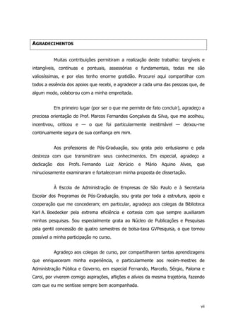 AGRADECIMENTOS
Muitas contribuições permitiram a realização deste trabalho: tangíveis e
intangíveis, contínuas e pontuais, assessórias e fundamentais, todas me são
valiosíssimas, e por elas tenho enorme gratidão. Procurei aqui compartilhar com
todos a essência dos apoios que recebi, e agradecer a cada uma das pessoas que, de
algum modo, colaborou com a minha empreitada.
Em primeiro lugar (por ser o que me permite de fato concluir), agradeço a
preciosa orientação do Prof. Marcos Fernandes Gonçalves da Silva, que me acolheu,
incentivou, criticou e — o que foi particularmente inestimável — deixou-me
continuamente segura de sua confiança em mim.
Aos professores de Pós-Graduação, sou grata pelo entusiasmo e pela
destreza com que transmitiram seus conhecimentos. Em especial, agradeço a
dedicação dos Profs. Fernando Luiz Abrúcio e Mário Aquino Alves, que
minuciosamente examinaram e fortaleceram minha proposta de dissertação.
À Escola de Administração de Empresas de São Paulo e à Secretaria
Escolar dos Programas de Pós-Graduação, sou grata por toda a estrutura, apoio e
cooperação que me concederam; em particular, agradeço aos colegas da Biblioteca
Karl A. Boedecker pela extrema eficiência e cortesia com que sempre auxiliaram
minhas pesquisas. Sou especialmente grata ao Núcleo de Publicações e Pesquisas
pela gentil concessão de quatro semestres de bolsa-taxa GVPesquisa, o que tornou
possível a minha participação no curso.
Agradeço aos colegas de curso, por compartilharem tantas aprendizagens
que enriqueceram minha experiência, e particularmente aos recém-mestres de
Administração Pública e Governo, em especial Fernando, Marcelo, Sérgio, Paloma e
Carol, por viverem comigo aspirações, aflições e alívios da mesma trajetória, fazendo
com que eu me sentisse sempre bem acompanhada.
vii
 
