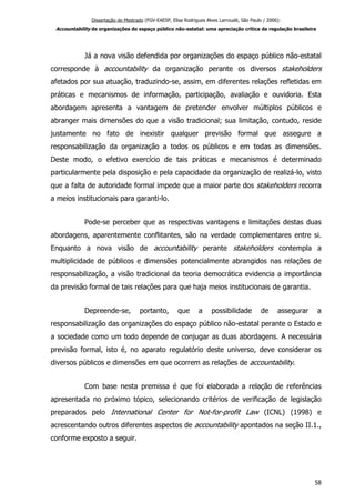 Dissertação de Mestrado (FGV-EAESP, Elisa Rodrigues Alves Larroudé, São Paulo / 2006):
Accountability de organizações do espaço público não-estatal: uma apreciação crítica da regulação brasileira
Já a nova visão defendida por organizações do espaço público não-estatal
corresponde à accountability da organização perante os diversos stakeholders
afetados por sua atuação, traduzindo-se, assim, em diferentes relações refletidas em
práticas e mecanismos de informação, participação, avaliação e ouvidoria. Esta
abordagem apresenta a vantagem de pretender envolver múltiplos públicos e
abranger mais dimensões do que a visão tradicional; sua limitação, contudo, reside
justamente no fato de inexistir qualquer previsão formal que assegure a
responsabilização da organização a todos os públicos e em todas as dimensões.
Deste modo, o efetivo exercício de tais práticas e mecanismos é determinado
particularmente pela disposição e pela capacidade da organização de realizá-lo, visto
que a falta de autoridade formal impede que a maior parte dos stakeholders recorra
a meios institucionais para garanti-lo.
Pode-se perceber que as respectivas vantagens e limitações destas duas
abordagens, aparentemente conflitantes, são na verdade complementares entre si.
Enquanto a nova visão de accountability perante stakeholders contempla a
multiplicidade de públicos e dimensões potencialmente abrangidos nas relações de
responsabilização, a visão tradicional da teoria democrática evidencia a importância
da previsão formal de tais relações para que haja meios institucionais de garantia.
Depreende-se, portanto, que a possibilidade de assegurar a
responsabilização das organizações do espaço público não-estatal perante o Estado e
a sociedade como um todo depende de conjugar as duas abordagens. A necessária
previsão formal, isto é, no aparato regulatório deste universo, deve considerar os
diversos públicos e dimensões em que ocorrem as relações de accountability.
Com base nesta premissa é que foi elaborada a relação de referências
apresentada no próximo tópico, selecionando critérios de verificação de legislação
preparados pelo International Center for Not-for-profit Law (ICNL) (1998) e
acrescentando outros diferentes aspectos de accountability apontados na seção II.1.,
conforme exposto a seguir.
58
 