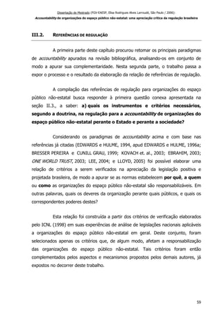 Dissertação de Mestrado (FGV-EAESP, Elisa Rodrigues Alves Larroudé, São Paulo / 2006):
Accountability de organizações do espaço público não-estatal: uma apreciação crítica da regulação brasileira
III.2. REFERÊNCIAS DE REGULAÇÃO
A primeira parte deste capítulo procurou retomar os principais paradigmas
de accountability apurados na revisão bibliográfica, analisando-os em conjunto de
modo a apurar sua complementaridade. Nesta segunda parte, o trabalho passa a
expor o processo e o resultado da elaboração da relação de referências de regulação.
A compilação das referências de regulação para organizações do espaço
público não-estatal busca responder à primeira questão conexa apresentada na
seção II.3., a saber: a) quais os instrumentos e critérios necessários,
segundo a doutrina, na regulação para a accountability de organizações do
espaço público não-estatal perante o Estado e perante a sociedade?
Considerando os paradigmas de accountability acima e com base nas
referências já citadas (EDWARDS e HULME, 1994, apud EDWARDS e HULME, 1996a;
BRESSER PEREIRA e CUNILL GRAU, 1999; KOVACH et. al., 2003; EBRAHIM, 2003;
ONE WORLD TRUST, 2003; LEE, 2004; e LLOYD, 2005) foi possível elaborar uma
relação de critérios a serem verificados na apreciação da legislação positiva e
projetada brasileira, de modo a apurar se as normas estabelecem por quê, a quem
ou como as organizações do espaço público não-estatal são responsabilizáveis. Em
outras palavras, quais os deveres da organização perante quais públicos, e quais os
correspondentes poderes destes?
Esta relação foi construída a partir dos critérios de verificação elaborados
pelo ICNL (1998) em suas experiências de análise de legislações nacionais aplicáveis
a organizações do espaço público não-estatal em geral. Deste conjunto, foram
selecionados apenas os critérios que, de algum modo, afetam a responsabilização
das organizações do espaço público não-estatal. Tais critérios foram então
complementados pelos aspectos e mecanismos propostos pelos demais autores, já
expostos no decorrer deste trabalho.
59
 