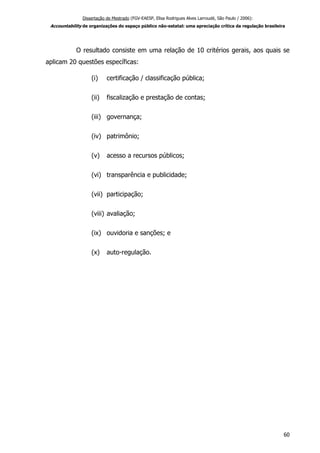 Dissertação de Mestrado (FGV-EAESP, Elisa Rodrigues Alves Larroudé, São Paulo / 2006):
Accountability de organizações do espaço público não-estatal: uma apreciação crítica da regulação brasileira
O resultado consiste em uma relação de 10 critérios gerais, aos quais se
aplicam 20 questões específicas:
(i) certificação / classificação pública;
(ii) fiscalização e prestação de contas;
(iii) governança;
(iv) patrimônio;
(v) acesso a recursos públicos;
(vi) transparência e publicidade;
(vii) participação;
(viii) avaliação;
(ix) ouvidoria e sanções; e
(x) auto-regulação.
60
 