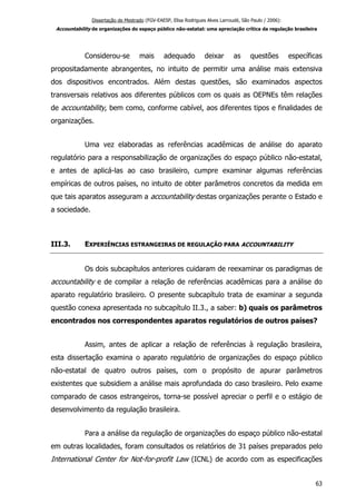 Dissertação de Mestrado (FGV-EAESP, Elisa Rodrigues Alves Larroudé, São Paulo / 2006):
Accountability de organizações do espaço público não-estatal: uma apreciação crítica da regulação brasileira
Considerou-se mais adequado deixar as questões específicas
propositadamente abrangentes, no intuito de permitir uma análise mais extensiva
dos dispositivos encontrados. Além destas questões, são examinados aspectos
transversais relativos aos diferentes públicos com os quais as OEPNEs têm relações
de accountability, bem como, conforme cabível, aos diferentes tipos e finalidades de
organizações.
Uma vez elaboradas as referências acadêmicas de análise do aparato
regulatório para a responsabilização de organizações do espaço público não-estatal,
e antes de aplicá-las ao caso brasileiro, cumpre examinar algumas referências
empíricas de outros países, no intuito de obter parâmetros concretos da medida em
que tais aparatos asseguram a accountability destas organizações perante o Estado e
a sociedade.
III.3. EXPERIÊNCIAS ESTRANGEIRAS DE REGULAÇÃO PARA ACCOUNTABILITY
Os dois subcapítulos anteriores cuidaram de reexaminar os paradigmas de
accountability e de compilar a relação de referências acadêmicas para a análise do
aparato regulatório brasileiro. O presente subcapítulo trata de examinar a segunda
questão conexa apresentada no subcapítulo II.3., a saber: b) quais os parâmetros
encontrados nos correspondentes aparatos regulatórios de outros países?
Assim, antes de aplicar a relação de referências à regulação brasileira,
esta dissertação examina o aparato regulatório de organizações do espaço público
não-estatal de quatro outros países, com o propósito de apurar parâmetros
existentes que subsidiem a análise mais aprofundada do caso brasileiro. Pelo exame
comparado de casos estrangeiros, torna-se possível apreciar o perfil e o estágio de
desenvolvimento da regulação brasileira.
Para a análise da regulação de organizações do espaço público não-estatal
em outras localidades, foram consultados os relatórios de 31 países preparados pelo
International Center for Not-for-profit Law (ICNL) de acordo com as especificações
63
 