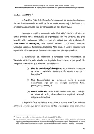 Dissertação de Mestrado (FGV-EAESP, Elisa Rodrigues Alves Larroudé, São Paulo / 2006):
Accountability de organizações do espaço público não-estatal: uma apreciação crítica da regulação brasileira
III.3.1. ALEMANHA
45
A República Federal da Alemanha foi selecionada para esta dissertação por
atender simultaneamente aos critérios de ter seu ordenamento jurídico baseado no
direito romano-germânico e de ser considerado um país desenvolvido.
Segundo o relatório preparado pelo ICNL (COF, 2005c), há diversas
formas jurídicas para a constituição de organizações sem fins lucrativos, seja para
benefício mútuo, privado ou público: as duas principais de que trata o relatório são
associações e fundações, mas existem também cooperativas, institutos,
fundações públicas e fundações eclesiásticas. Além disso, é possível constituir uma
organização não-lucrativa sob formato corporativo, com sócios proprietários.
A classificação de associações e fundações como organizações de
“benefício público” é determinada pela legislação fiscal federal, a qual prevê três
categorias de finalidade que atendem a esta condição:
(i) fins de benefício público geral: apoio material, intelectual
ou moral à sociedade, desde que não restrito a um grupo
hermético;46
(ii) fins benevolentes ou caridosos: apoio a pessoas
necessitadas, seja por sua condição econômica, física,
psicológica ou mental; e
(iii) fins eclesiásticos: apoio a comunidades religiosas, construção
de casas de culto, desenvolvimento espiritual, educação
religiosa, entre outros.
A legislação fiscal estabelece os requisitos e normas específicas, inclusive
relativas a governança, a serem observadas por tais organizações. Entre tais normas,
45
Todas as informações contidas neste item são extraídas de COF (2005c).
46
Tais fins incluem, entre outros, ciência e pesquisa, educação, arte e cultura, religião, harmonia internacional,
auxílio de desenvolvimento, preservação do meio ambiente e do patrimônio cultural, apoio a jovens ou idosos,
saúde pública, esportes amadores (inclusive xadrez), apoio à democracia e auxílio a soldados e reservistas.
65
 