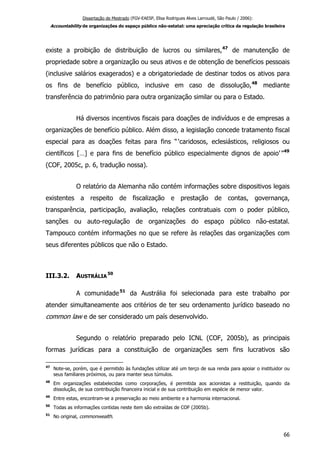 Dissertação de Mestrado (FGV-EAESP, Elisa Rodrigues Alves Larroudé, São Paulo / 2006):
Accountability de organizações do espaço público não-estatal: uma apreciação crítica da regulação brasileira
existe a proibição de distribuição de lucros ou similares,47
de manutenção de
propriedade sobre a organização ou seus ativos e de obtenção de benefícios pessoais
(inclusive salários exagerados) e a obrigatoriedade de destinar todos os ativos para
os fins de benefício público, inclusive em caso de dissolução,48
mediante
transferência do patrimônio para outra organização similar ou para o Estado.
Há diversos incentivos fiscais para doações de indivíduos e de empresas a
organizações de benefício público. Além disso, a legislação concede tratamento fiscal
especial para as doações feitas para fins “ ‘caridosos, eclesiásticos, religiosos ou
científicos […] e para fins de benefício público especialmente dignos de apoio’”49
(COF, 2005c, p. 6, tradução nossa).
O relatório da Alemanha não contém informações sobre dispositivos legais
existentes a respeito de fiscalização e prestação de contas, governança,
transparência, participação, avaliação, relações contratuais com o poder público,
sanções ou auto-regulação de organizações do espaço público não-estatal.
Tampouco contém informações no que se refere às relações das organizações com
seus diferentes públicos que não o Estado.
III.3.2. AUSTRÁLIA
50
A comunidade51
da Austrália foi selecionada para este trabalho por
atender simultaneamente aos critérios de ter seu ordenamento jurídico baseado no
common law e de ser considerado um país desenvolvido.
Segundo o relatório preparado pelo ICNL (COF, 2005b), as principais
formas jurídicas para a constituição de organizações sem fins lucrativos são
47
Note-se, porém, que é permitido às fundações utilizar até um terço de sua renda para apoiar o instituidor ou
seus familiares próximos, ou para manter seus túmulos.
48
Em organizações estabelecidas como corporações, é permitida aos acionistas a restituição, quando da
dissolução, de sua contribuição financeira inicial e de sua contribuição em espécie de menor valor.
49
Entre estas, encontram-se a preservação ao meio ambiente e a harmonia internacional.
50
Todas as informações contidas neste item são extraídas de COF (2005b).
51
No original, commonwealth.
66
 