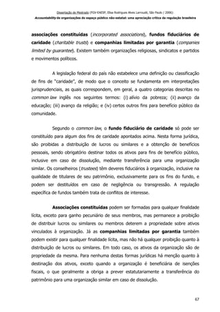 Dissertação de Mestrado (FGV-EAESP, Elisa Rodrigues Alves Larroudé, São Paulo / 2006):
Accountability de organizações do espaço público não-estatal: uma apreciação crítica da regulação brasileira
associações constituídas (incorporated associations), fundos fiduciários de
caridade (charitable trusts) e companhias limitadas por garantia (companies
limited by guarantee). Existem também organizações religiosas, sindicatos e partidos
e movimentos políticos.
A legislação federal do país não estabelece uma definição ou classificação
de fins de “caridade”, de modo que o conceito se fundamenta em interpretações
jurisprudenciais, as quais correspondem, em geral, a quatro categorias descritas no
common law inglês nos seguintes termos: (i) alívio da pobreza; (ii) avanço da
educação; (iii) avanço da religião; e (iv) certos outros fins para benefício público da
comunidade.
Segundo o common law, o fundo fiduciário de caridade só pode ser
constituído para algum dos fins de caridade apontados acima. Nesta forma jurídica,
são proibidas a distribuição de lucros ou similares e a obtenção de benefícios
pessoais, sendo obrigatório destinar todos os ativos para fins de benefício público,
inclusive em caso de dissolução, mediante transferência para uma organização
similar. Os conselheiros (trustees) têm deveres fiduciários à organização, inclusive na
qualidade de titulares de seu patrimônio, exclusivamente para os fins do fundo, e
podem ser destituídos em caso de negligência ou transgressão. A regulação
específica de fundos também trata de conflitos de interesse.
Associações constituídas podem ser formadas para qualquer finalidade
lícita, exceto para ganho pecuniário de seus membros, mas permanece a proibição
de distribuir lucros ou similares ou membros deterem a propriedade sobre ativos
vinculados à organização. Já as companhias limitadas por garantia também
podem existir para qualquer finalidade lícita, mas não há qualquer proibição quanto à
distribuição de lucros ou similares. Em todo caso, os ativos da organização são de
propriedade da mesma. Para nenhuma destas formas jurídicas há menção quanto à
destinação dos ativos, exceto quando a organização é beneficiária de isenções
fiscais, o que geralmente a obriga a prever estatutariamente a transferência do
patrimônio para uma organização similar em caso de dissolução.
67
 