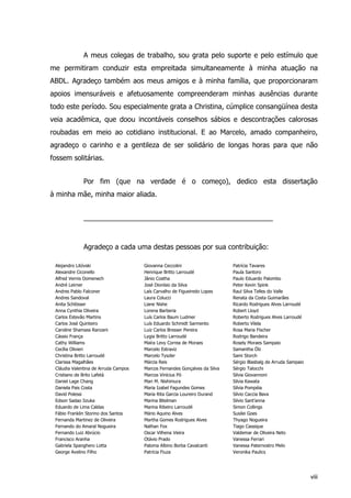 A meus colegas de trabalho, sou grata pelo suporte e pelo estímulo que
me permitiram conduzir esta empreitada simultaneamente à minha atuação na
ABDL. Agradeço também aos meus amigos e à minha família, que proporcionaram
apoios imensuráveis e afetuosamente compreenderam minhas ausências durante
todo este período. Sou especialmente grata a Christina, cúmplice consangüínea desta
veia acadêmica, que doou incontáveis conselhos sábios e descontrações calorosas
roubadas em meio ao cotidiano institucional. E ao Marcelo, amado companheiro,
agradeço o carinho e a gentileza de ser solidário de longas horas para que não
fossem solitárias.
Por fim (que na verdade é o começo), dedico esta dissertação
à minha mãe, minha maior aliada.
_________________________________________________
Agradeço a cada uma destas pessoas por sua contribuição:
Alejandro Litóvski Giovanna Ceccolini Patrícia Tavares
Alexandre Ciconello Henrique Britto Larroudé Paula Santoro
Alfred Vernis Domenech Jânio Costha Paulo Eduardo Palombo
André Leirner José Dionísio da Silva Peter Kevin Spink
Andres Pablo Falconer Laís Carvalho de Figueiredo Lopes Raul Silva Telles do Valle
Andres Sandoval Laura Colucci Renata da Costa Guimarães
Anita Schlösser Liane Nishe Ricardo Rodrigues Alves Larroudé
Anna Cynthia Oliveira Lorena Barberia Robert Lloyd
Carlos Estevão Martins Luís Carlos Baum Ludmer Roberto Rodrigues Alves Larroudé
Carlos José Quinteiro Luís Eduardo Schmidt Sarmento Roberto Vilela
Caroline Shamass Ranzani Luiz Carlos Bresser Pereira Rosa Maria Fischer
Cássio França Lygia Britto Larroudé Rodrigo Bandeira
Cathy Williams Maíra Levy Correa de Moraes Rosely Moraes Sampaio
Cecília Olivieri Marcelo Estraviz Samantha Ölz
Christina Britto Larroudé Marcelo Tyszler Sami Storch
Clarissa Magalhães Márcia Reis Sérgio Blasbalg de Arruda Sampaio
Cláudia Valentina de Arruda Campos Marcos Fernandes Gonçalves da Silva Sérgio Talocchi
Cristiano de Brito Lafetá Marcos Vinícius Pó Silvia Giovannoni
Daniel Lage Chang Mari M. Nishimura Silvia Kawata
Daniela Pais Costa Maria Izabel Fagundes Gomes Silvia Pompéia
David Polessi Maria Rita Garcia Loureiro Durand Silvio Caccia Bava
Edson Sadao Iizuka Marina Bitelman Silvio Sant’anna
Eduardo de Lima Caldas Marina Ribeiro Larroudé Simon Collings
Fábio Franklin Storino dos Santos Mário Aquino Alves Susilei Goes
Fernanda Martinez de Oliveira Martha Gomes Rodrigues Alves Thyago Nogueira
Fernando do Amaral Nogueira Nathan Fox Tiago Cassique
Fernando Luiz Abrúcio Oscar Vilhena Vieira Valdemar de Oliveira Neto
Francisco Aranha Otávio Prado Vanessa Ferrari
Gabriela Spanghero Lotta Paloma Albino Borba Cavalcanti Vanessa Paternostro Melo
George Avelino Filho Patrícia Fiuza Veronika Paulics
viii
 