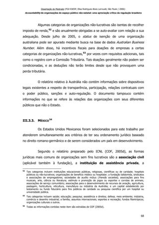 Dissertação de Mestrado (FGV-EAESP, Elisa Rodrigues Alves Larroudé, São Paulo / 2006):
Accountability de organizações do espaço público não-estatal: uma apreciação crítica da regulação brasileira
Algumas categorias de organizações não-lucrativas são isentas de recolher
imposto de renda,52
e são anualmente obrigadas a se auto-avaliar com relação a sua
adequação. Desde julho de 2005, o status de isenção de uma organização
australiana pode ser apurado mediante busca na base de dados Australian Business
Number. Além disso, há incentivos fiscais para doações de empresas a certas
categorias de organizações não-lucrativas,53
por vezes com requisitos adicionais, tais
como o registro com a Comissão Tributária. Tais doações geralmente não podem ser
condicionadas, e as deduções não terão limites desde que não provoquem uma
perda tributária.
O relatório relativo à Austrália não contém informações sobre dispositivos
legais existentes a respeito de transparência, participação, relações contratuais com
o poder público, sanções e auto-regulação. O documento tampouco contém
informações no que se refere às relações das organizações com seus diferentes
públicos que não o Estado.
III.3.3. MÉXICO
54
Os Estados Unidos Mexicanos foram selecionados para este trabalho por
atenderem simultaneamente aos critérios de ter seu ordenamento jurídico baseado
no direito romano-germânico e de serem considerados um país em desenvolvimento.
Segundo o relatório preparado pelo ICNL (COF, 2005d), as formas
jurídicas mais comuns de organizações sem fins lucrativos são a associação civil
(aplicável também à fundação), a instituição de assistência privada, a
52
Tais categorias incluem instituições educacionais públicas, religiosas, científicas ou de caridade; hospitais
públicos ou não-lucrativos; organizações de benefício médico ou hospitalar; a fundação talidomida, sindicatos
e associações de empregadores; sociedades de auxílio mútuo (friendly societies); associações para fins
musicais, arte, ciência ou literatura; estímulo e promoção de jogos ou esportes e corridas de animais;
associações de serviço comunitário; associações para o desenvolvimento de recursos de aviação, agricultura,
pastagem, horticultura, viticultura, manufatura ou indústria da Austrália; e um capital estabelecido por
testamento ou fundo fiduciário para fins públicos de caridade ou pesquisa científica por um hospital ou
universidade pública.
53
Tais categorias incluem saúde; educação; pesquisa; assistência e direitos; defesa; meio ambiente; indústria,
comércio e desenho industrial; a família; assuntos internacionais; esportes e recreação; fundos filantrópicos;
organizações culturais e outros.
54
Todas as informações contidas neste item são extraídas de COF (2005d).
68
 