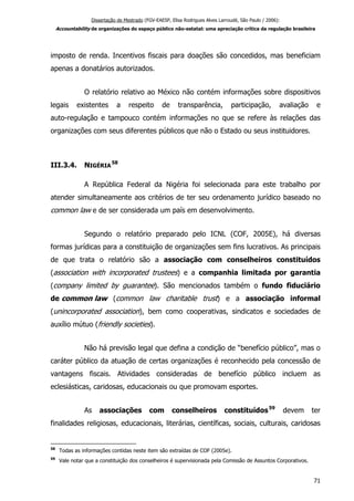 Dissertação de Mestrado (FGV-EAESP, Elisa Rodrigues Alves Larroudé, São Paulo / 2006):
Accountability de organizações do espaço público não-estatal: uma apreciação crítica da regulação brasileira
imposto de renda. Incentivos fiscais para doações são concedidos, mas beneficiam
apenas a donatários autorizados.
O relatório relativo ao México não contém informações sobre dispositivos
legais existentes a respeito de transparência, participação, avaliação e
auto-regulação e tampouco contém informações no que se refere às relações das
organizações com seus diferentes públicos que não o Estado ou seus instituidores.
III.3.4. NIGÉRIA
58
A República Federal da Nigéria foi selecionada para este trabalho por
atender simultaneamente aos critérios de ter seu ordenamento jurídico baseado no
common law e de ser considerada um país em desenvolvimento.
Segundo o relatório preparado pelo ICNL (COF, 2005E), há diversas
formas jurídicas para a constituição de organizações sem fins lucrativos. As principais
de que trata o relatório são a associação com conselheiros constituídos
(association with incorporated trustees) e a companhia limitada por garantia
(company limited by guarantee). São mencionados também o fundo fiduciário
de common law (common law charitable trust) e a associação informal
(unincorporated association), bem como cooperativas, sindicatos e sociedades de
auxílio mútuo (friendly societies).
Não há previsão legal que defina a condição de “benefício público”, mas o
caráter público da atuação de certas organizações é reconhecido pela concessão de
vantagens fiscais. Atividades consideradas de benefício público incluem as
eclesiásticas, caridosas, educacionais ou que promovam esportes.
As associações com conselheiros constituídos59
devem ter
finalidades religiosas, educacionais, literárias, científicas, sociais, culturais, caridosas
58
Todas as informações contidas neste item são extraídas de COF (2005e).
59
Vale notar que a constituição dos conselheiros é supervisionada pela Comissão de Assuntos Corporativos.
71
 