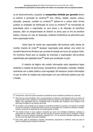 Dissertação de Mestrado (FGV-EAESP, Elisa Rodrigues Alves Larroudé, São Paulo / 2006):
Accountability de organizações do espaço público não-estatal: uma apreciação crítica da regulação brasileira
ou de desenvolvimento, enquanto as companhias limitada por garantia devem
se destinar à promoção de comércio,60
arte, ciência, religião, esporte, cultura,
educação, pesquisa, caridade ou similares.61
Aplicam-se a ambas estas formas
jurídicas as proibições de distribuição de lucros ou similares,62
de manutenção de
propriedade sobre a organização ou seus ativos e de obtenção de benefícios
pessoais, além da obrigatoriedade de destinar os ativos para os fins de benefício
público, inclusive em caso de dissolução, mediante transferência do patrimônio para
outra organização similar.
Certos tipos de receita das organizações não-lucrativas estão isentas de
recolher imposto de renda.63
Qualquer organização pode pleitear uma ordem do
Conselho Nacional de Ministros que conceda tal isenção aos lucros de qualquer fonte.
Há incentivos fiscais para as doações de empresas a organizações não-lucrativas
especificadas pela legislação fiscal,64
desde que constituídas no país.
O relatório da Nigéria não contém informações sobre dispositivos legais
existentes a respeito de governança, transparência, participação, avaliação, relações
contratuais com o poder público e auto-regulação. Ele tampouco contém informações
no que se refere às relações das organizações com seus diferentes públicos que não
o Estado.
60
Curiosamente, esta forma jurídica aparenta ser proibida de exercer atividades econômicas ou comerciais.
61
Vale notar que certas atividades, entre as quais perturbar ou estimular a perturbação da paz e da ordem em
qualquer parte do país, poderão ser consideradas ilícitas pelo Código Criminal aplicável aos estados do sul da
Nigéria. Uma organização pode ser considerada ilícita se declarada pelo Presidente como perigosa à boa
governança da Nigéria ou de qualquer parte dela.
62
Há exceções a esta proibição que se aplicam às companhias limitadas por garantia, mas também há previsão
de pena de multa para a inobservância destas normas. Às associações com conselheiros instituídos é proibido,
inclusive, remunerar os integrantes de seu conselho gestor ou diretor.
63
Tais receitas incluem os lucros qualquer companhia que opere com atividades eclesiásticas, caridosas ou
educacionais de caráter público, desde que não oriundas de comércio exercido por tal companhia. Incluem
também os lucros de qualquer companhia constituída com o fim de promover atividades esportivas, desde
que tais lucros não sejam essenciais à finalidade.
64
Entre estas, estão as eclesiásticas, caridosas, benevolentes, educacionais e científicas, sendo que este rol
pode ser modificado pelo Conselho de Ministros.
72
 