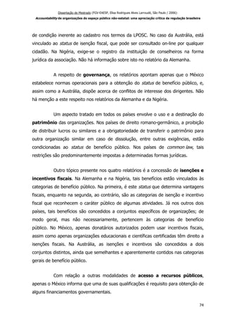 Dissertação de Mestrado (FGV-EAESP, Elisa Rodrigues Alves Larroudé, São Paulo / 2006):
Accountability de organizações do espaço público não-estatal: uma apreciação crítica da regulação brasileira
de condição inerente ao cadastro nos termos da LPOSC. No caso da Austrália, está
vinculado ao status de isenção fiscal, que pode ser consultado on-line por qualquer
cidadão. Na Nigéria, exige-se o registro da instituição de conselheiros na forma
jurídica da associação. Não há informação sobre isto no relatório da Alemanha.
A respeito de governança, os relatórios apontam apenas que o México
estabelece normas operacionais para a obtenção do status de benefício público, e,
assim como a Austrália, dispõe acerca de conflitos de interesse dos dirigentes. Não
há menção a este respeito nos relatórios da Alemanha e da Nigéria.
Um aspecto tratado em todos os países envolve o uso e a destinação do
patrimônio das organizações. Nos países de direito romano-germânico, a proibição
de distribuir lucros ou similares e a obrigatoriedade de transferir o patrimônio para
outra organização similar em caso de dissolução, entre outras exigências, estão
condicionadas ao status de benefício público. Nos países de common law, tais
restrições são predominantemente impostas a determinadas formas jurídicas.
Outro tópico presente nos quatro relatórios é a concessão de isenções e
incentivos fiscais. Na Alemanha e na Nigéria, tais benefícios estão vinculados às
categorias de benefício público. Na primeira, é este status que determina vantagens
fiscais, enquanto na segunda, ao contrário, são as categorias de isenção e incentivo
fiscal que reconhecem o caráter público de algumas atividades. Já nos outros dois
países, tais benefícios são concedidos a conjuntos específicos de organizações; de
modo geral, mas não necessariamente, pertencem às categorias de benefício
público. No México, apenas donatários autorizados podem usar incentivos fiscais,
assim como apenas organizações educacionais e científicas certificadas têm direito a
isenções fiscais. Na Austrália, as isenções e incentivos são concedidos a dois
conjuntos distintos, ainda que semelhantes e aparentemente contidos nas categorias
gerais de benefício público.
Com relação a outras modalidades de acesso a recursos públicos,
apenas o México informa que uma de suas qualificações é requisito para obtenção de
alguns financiamentos governamentais.
74
 