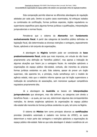 Dissertação de Mestrado (FGV-EAESP, Elisa Rodrigues Alves Larroudé, São Paulo / 2006):
Accountability de organizações do espaço público não-estatal: uma apreciação crítica da regulação brasileira
Esta comparação permite observar as diferentes abordagens de regulação
adotadas por cada país. Dentre os quatro casos examinados, há enfoques isolados
ou combinados de certificação, formas jurídicas especiais, órgãos reguladores ou
supervisores específicos para algumas formas jurídicas e qualificações, interpretações
jurisprudenciais e normas fiscais.
Percebe-se que o sistema da Alemanha tem fundamento
exclusivamente fiscal. A partir das categorias de benefício público definidas na
legislação fiscal, são determinadas as diversas restrições e vantagens, especialmente
fiscais, aplicáveis a tal conjunto de organizações.
A abordagem da Nigéria também pode ser considerada de base
predominantemente fiscal, ainda que mais imprecisa, em virtude de não haver
propriamente uma definição de “benefício público”, mas apenas a indicação de
algumas atuações que fazem jus a vantagens fiscais. As restrições aplicáveis a
organizações do espaço público não-estatal, contudo, são inerentes às próprias
formas jurídicas existentes no país. Este sistema, apesar de prever um órgão
supervisor, não aparenta ter, a princípio, muita semelhança com o modelo de
agência estatal, visto que o relatório informa apenas que tal órgão supervisiona a
instituição de conselheiros de associações, sem mencionar qualquer competência
reguladora propriamente dita.
Já a abordagem da Austrália se baseia em interpretações
jurisprudenciais que abrangem, mas não definem, as categorias com direito a
benefícios fiscais ― as quais, por sua vez, determinam algumas das correspondentes
restrições. As demais exigências aplicáveis às organizações do espaço público
não-estatal são inerentes às formas jurídicas existentes no país, tal como na Nigéria.
O sistema do México tem como principais alicerces as certificações
previstas (donatário autorizado e cadastro nos termos da LPOSC), as quais
determinam a maior parte das vantagens e restrições aplicáveis a organizações do
espaço público não-estatal. Note-se que esta abordagem é aliada à existência de um
78
 